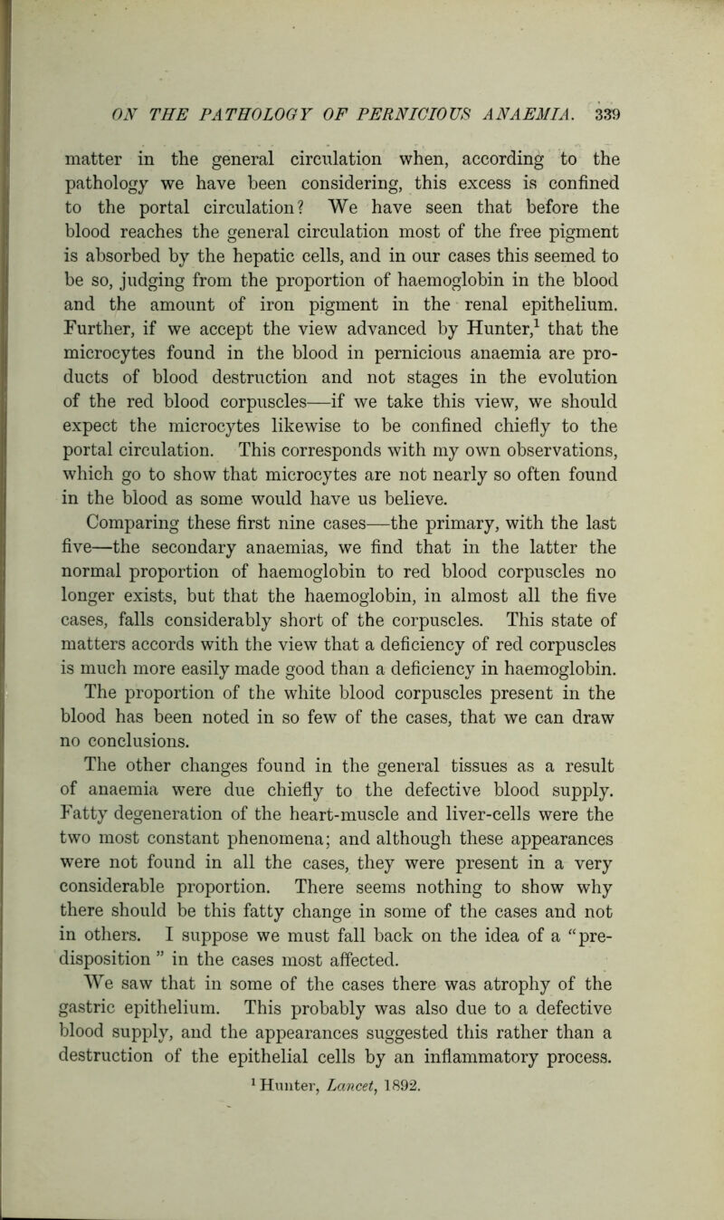 matter in the general circulation when, according to the pathology we have been considering, this excess is confined to the portal circulation? We have seen that before the blood reaches the general circulation most of the free pigment is absorbed by the hepatic cells, and in our cases this seemed to be so, judging from the proportion of haemoglobin in the blood and the amount of iron pigment in the renal epithelium. Further, if we accept the view advanced by Hunter,1 that the microcytes found in the blood in pernicious anaemia are pro- ducts of blood destruction and not stages in the evolution of the red blood corpuscles—if we take this view, we should expect the microcytes likewise to be confined chiefly to the portal circulation. This corresponds with my own observations, which go to show that microcytes are not nearly so often found in the blood as some would have us believe. Comparing these first nine cases—the primary, with the last five—the secondary anaemias, we find that in the latter the normal proportion of haemoglobin to red blood corpuscles no longer exists, but that the haemoglobin, in almost all the five cases, falls considerably short of the corpuscles. This state of matters accords with the view that a deficiency of red corpuscles is much more easily made good than a deficiency in haemoglobin. The proportion of the white blood corpuscles present in the blood has been noted in so few of the cases, that we can draw no conclusions. The other changes found in the general tissues as a result of anaemia were due chiefly to the defective blood supply. Fatty degeneration of the heart-muscle and liver-cells were the two most constant phenomena; and although these appearances were not found in all the cases, they were present in a very considerable proportion. There seems nothing to show why there should be this fatty change in some of the cases and not in others. I suppose we must fall back on the idea of a “ pre- disposition ” in the cases most affected. We saw that in some of the cases there was atrophy of the gastric epithelium. This probably was also due to a defective blood supply, and the appearances suggested this rather than a destruction of the epithelial cells by an inflammatory process.