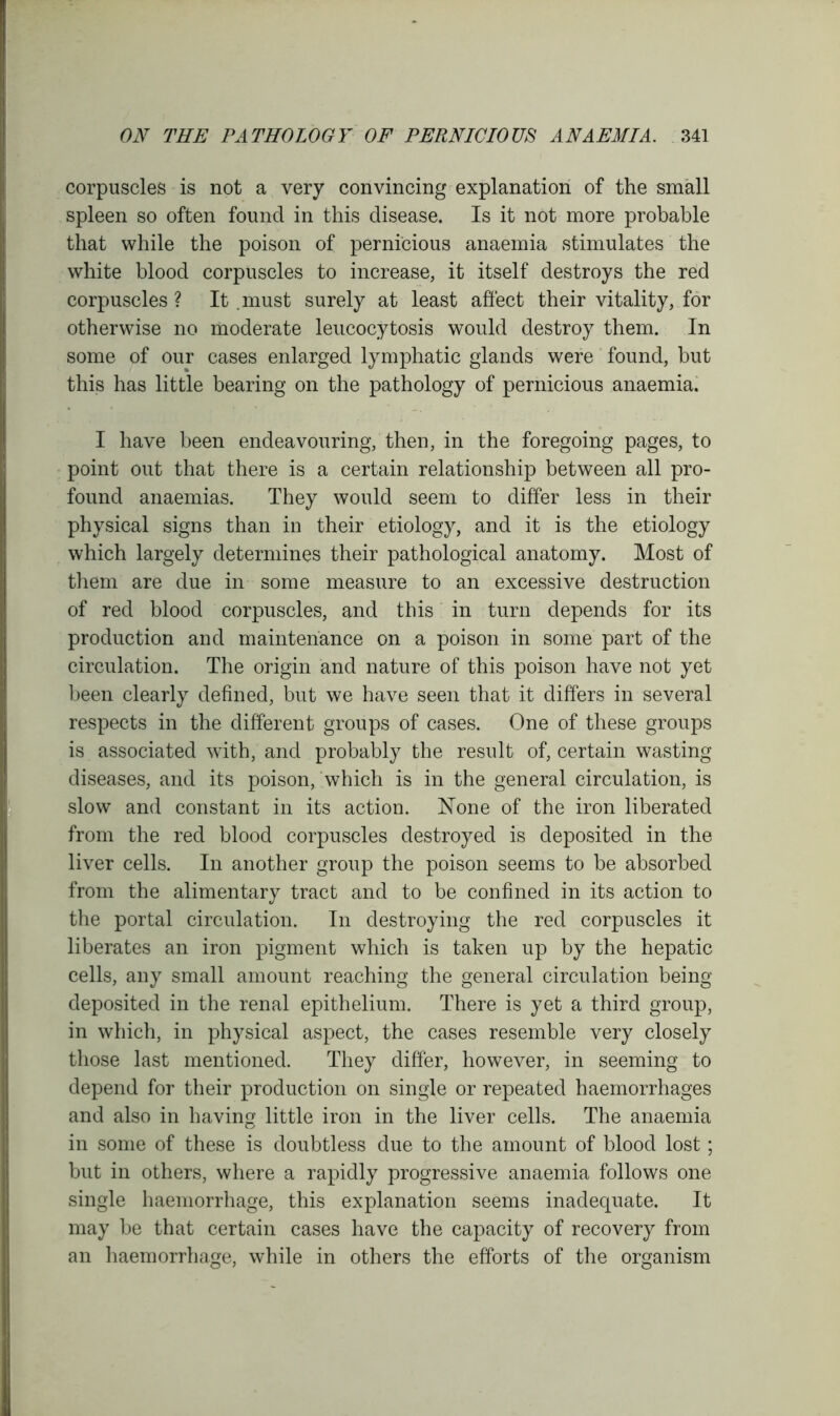 corpuscles is not a very convincing explanation of the small spleen so often found in this disease. Is it not more probable that while the poison of pernicious anaemia stimulates the white blood corpuscles to increase, it itself destroys the red corpuscles ? It. must surely at least affect their vitality, for otherwise no moderate leucocytosis would destroy them. In some of our cases enlarged lymphatic glands were found, but this has little bearing on the pathology of pernicious anaemia. I have been endeavouring, then, in the foregoing pages, to point out that there is a certain relationship between all pro- found anaemias. They would seem to differ less in their physical signs than in their etiology, and it is the etiology which largely determines their pathological anatomy. Most of them are due in some measure to an excessive destruction of red blood corpuscles, and this in turn depends for its production and maintenance on a poison in some part of the circulation. The origin and nature of this poison have not yet been clearly defined, but we have seen that it differs in several respects in the different groups of cases. One of these groups is associated with, and probably the result of, certain wasting diseases, and its poison, which is in the general circulation, is slow and constant in its action. None of the iron liberated from the red blood corpuscles destroyed is deposited in the liver cells. In another group the poison seems to be absorbed from the alimentary tract and to be confined in its action to the portal circulation. In destroying the red corpuscles it liberates an iron pigment which is taken up by the hepatic cells, any small amount reaching the general circulation being deposited in the renal epithelium. There is yet a third group, in which, in physical aspect, the cases resemble very closely those last mentioned. They differ, however, in seeming to depend for their production on single or repeated haemorrhages and also in having little iron in the liver cells. The anaemia in some of these is doubtless due to the amount of blood lost; but in others, where a rapidly progressive anaemia follows one single haemorrhage, this explanation seems inadequate. It may be that certain cases have the capacity of recovery from an haemorrhage, while in others the efforts of the organism