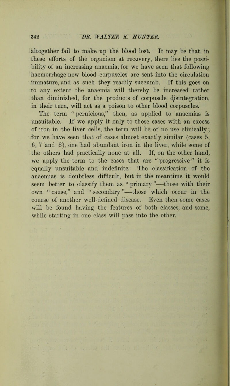 altogether fail to make up the blood lost. It may be that, in these efforts of the organism at recovery, there lies the possi- bility of an increasing anaemia, for we have seen that following haemorrhage new blood corpuscles are sent into the circulation immature, and as such they readily succumb. If this goes on to any extent the anaemia will thereby be increased rather than diminished, for the products of corpuscle disintegration, in their turn, will act as a poison to other blood corpuscles. The term “ pernicious,” then, as applied to anaemias is unsuitable. If we apply it only to those cases with an excess of iron in the liver cells, the term will be of no use clinically; for we have seen that of cases almost exactly similar (cases 5, 6, 7 and 8), one had abundant iron in the liver, while some of the others had practically none at all. If, on the other hand, we apply the term to the cases that are “ progressive ” it is equally unsuitable and indefinite. The classification of the anaemias is doubtless difficult, but in the meantime it would seem better to classify them as “ primary ”—those with their own “ cause,” and “ secondary ”—those which occur in the course of another well-defined disease. Even then some cases will be found having the features of both classes, and some, while starting in one class will pass into the other.