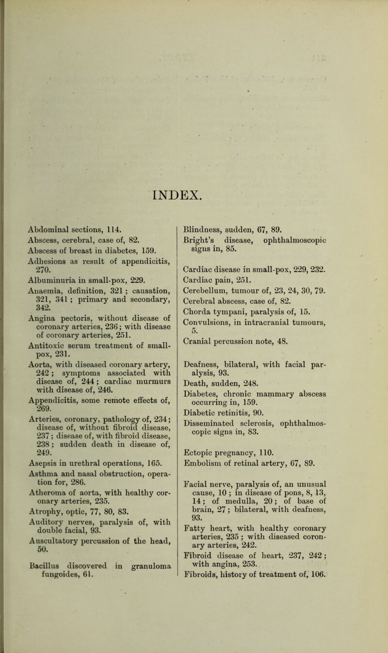 INDEX. Abdominal sections, 114. Abscess, cerebral, case of, 82. Abscess of breast in diabetes, 159. Adhesions as result of appendicitis, 270. Albuminuria in small-pox, 229. Anaemia, definition, 321 ; causation, 321, 341 ; primary and secondary, 342. Angina pectoris, without disease of coronary arteries, 236; with disease of coronary arteries, 251. Antitoxic serum treatment of small- pox, 231. Aorta, with diseased coronary artery, 242; symptoms associated with disease of, 244; cardiac murmurs wfith disease of, 246. Appendicitis, some remote effects of, 269. Arteries, coronary, pathology of, 234; disease of, without fibroid disease, 237; disease of, with fibroid disease, 238; sudden death in disease of, 249. Asepsis in urethral operations, 165. Asthma and nasal obstruction, opera- tion for, 286. Atheroma of aorta, with healthy cor- onary arteries, 235. Atrophy, optic, 77, 80, 83. Auditory nerves, paralysis of, with double facial, 93. Auscultatory percussion of the head, 50. Bacillus discovered in granuloma fungoides, 61. Blindness, sudden, 67, 89. Bright’s disease, ophthalmoscopic signs in, 85. Cardiac disease in small-pox, 229, 232. Cardiac pain, 251. Cerebellum, tumour of, 23, 24, 30, 79. Cerebral abscess, case of, 82. Chorda tympani, paralysis of, 15. Convulsions, in intracranial tumours, 5. Cranial percussion note, 48. Deafness, bilateral, with facial par- alysis, 93. Death, sudden, 248. Diabetes, chronic mammary abscess occurring in, 159. Diabetic retinitis, 90. Disseminated sclerosis, ophthalmos- copic signs in, 83. Ectopic pregnancy, 110. Embolism of retinal artery, 67, 89. Facial nerve, paralysis of, an unusual cause, 10 ; in disease of pons, 8, 13, 14; of medulla, 20; of base of brain, 27; bilateral, with deafness, 93. Fatty heart, with healthy coronary arteries, 235 ; with diseased coron- ary arteries, 242. Fibroid disease of heart, 237, 242; with angina, 253. Fibroids, history of treatment of, 106.