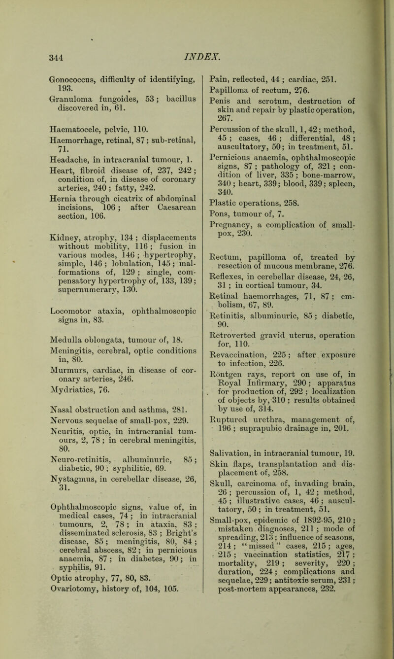 Gonococcus, difficulty of identifying, 193. Granuloma fungoides, 53; bacillus discovered in, 61. Haematocele, pelvic, 110. Haemorrhage, retinal, 87; sub-retinal, 71. Headache, in intracranial tumour, 1. Heart, fibroid disease of, 237, 242; condition of, in disease of coronary arteries, 240 ; fatty, 242. Hernia through cicatrix of abdoipinal incisions, 106 ; after Caesarean section, 106. Kidney, atrophy, 134 ; displacements without mobility, 116; fusion in various modes, 146 ; hypertrophy, simple, 146 ; lobulation, 145; mal- formations of, 129; single, com- pensatory hypertrophy of, 133, 139; supernumerary, 130. Locomotor ataxia, ophthalmoscopic signs in, 83. Medulla oblongata, tumour of, 18. Meningitis, cerebral, optic conditions in, 80. Murmurs, cardiac, in disease of cor- onary arteries, 246. Mydriatics, 76. Nasal obstruction and asthma, 281. Nervous sequelae of small-pox, 229. Neuritis, optic, in intracranial tum- ours, 2, 78 ; in cerebral meningitis, 80. Neuro-retinitis, albuminuric, 85; diabetic, 90 ; syphilitic, 69. Nystagmus, in cerebellar disease, 26, 31. Ophthalmoscopic signs, value of, in medical cases, 74 ; in intracranial tumours, 2, 78; in ataxia, 83; disseminated sclerosis, 83 ; Bright’s disease, 85; meningitis, 80, 84; cerebral abscess, 82; in pernicious anaemia, 87; in diabetes, 90; in syphilis, 91. Optic atrophy, 77, 80, 83. Ovariotomy, history of, 104, 105. Pain, reflected, 44 ; cardiac, 251. Papilloma of rectum, 276. Penis and scrotum, destruction of skin and repair by plastic operation, 267. Percussion of the skull, 1, 42; method, 45 ; cases, 46 ; differential, 48 ; auscultatory, 50; in treatment, 51. Pernicious anaemia, ophthalmoscopic signs, 87 ; pathology of, 321 ; con- dition of liver, 335; bone-marrow, 340; heart, 339; blood, 339; spleen, 340. Plastic operations, 258. Pons, tumour of, 7. Pregnancy, a complication of small- pox, 230. Kectum, papilloma of, treated by resection of mucous membrane, 276. Reflexes, in cerebellar disease, 24, 26, 31 ; in cortical tumour, 34. Retinal haemorrhages, 71, 87; em- bolism, 67, 89. Retinitis, albuminuric, 85; diabetic, 90. Retroverted gravid uterus, operation for, 110. Revaccination, 225; after exposure to infection, 226. Rontgen rays, report on use of, in Royal Infirmary, 290; apparatus for production of, 292 ; localization of objects by, 310 ; results obtained by use of, 314. Ruptured urethra, management of, 196 ; suprapubic drainage in, 201. Salivation, in intracranial tumour, 19. Skin flaps, transplantation and dis- placement of, 258. Skull, carcinoma of, invading brain, 26; percussion of, 1, 42; method, 45 ; illustrative cases, 46 ; auscul- tatory, 50 ; in treatment, 51. Small-pox, epidemic of 1892-95, 210; mistaken diagnoses, 211 ; mode of spreading, 213; influence of seasons, 214; “missed” cases, 215; ages, 215 ; vaccination statistics, 217 ; mortality, 219 ; severity, 220 ; duration, 224; complications and sequelae, 229; antitoxic serum, 231; post-mortem appearances, 232.