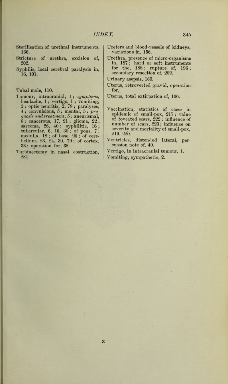 Sterilisation of urethral instruments, 166. Stricture of urethra, excision of, 202. Syphilis, local cerebral paralysis in, 16, 101. Tubal mole, 110. Tumour, intracranial, 1; symptoms, headache, 1 ; vertigo, 1 ; vomiting, 2; optic neuritis, 2, 78; paralyses, 4; convulsions, 5; mental, 5: pro gnosis and treatment, 5; aneurismal, 6; cancerous, 17, 21 ; glioma, 22 ; sarcoma, 26, 40 ; syphilitic, 16 ; tubercular, 6, 16, 30 ; of pons, 7 ; medulla, 18 ; of base, 26 ; of cere- bellum, 23, 24, 30, 79 ; of cortex, 33 ; operation for, 38. Turbinectomy in nasal obstruction, 281. Ureters and blood-vessels of kidneys, variations in, 156. Urethra, presence of micro-organisms in, 187 ; hard or soft instruments for the, 188; rupture of, 196 ; secondary resection of, 202. Urinary asepsis, 165. Uterus, retroverted gravid, operation for, Uterus, total extirpation of, 106. Vaccination, statistics of cases in epidemic of small-pox, 217; value of foveated scars, 222 ; influence of number of scars, 223; influence on severity and mortality of small-pox, 219, 220. Ventricles, distended lateral, per- cussion note of, 49. Vertigo, in intracranial tumour, 1. Vomiting, sympathetic, 2. Z