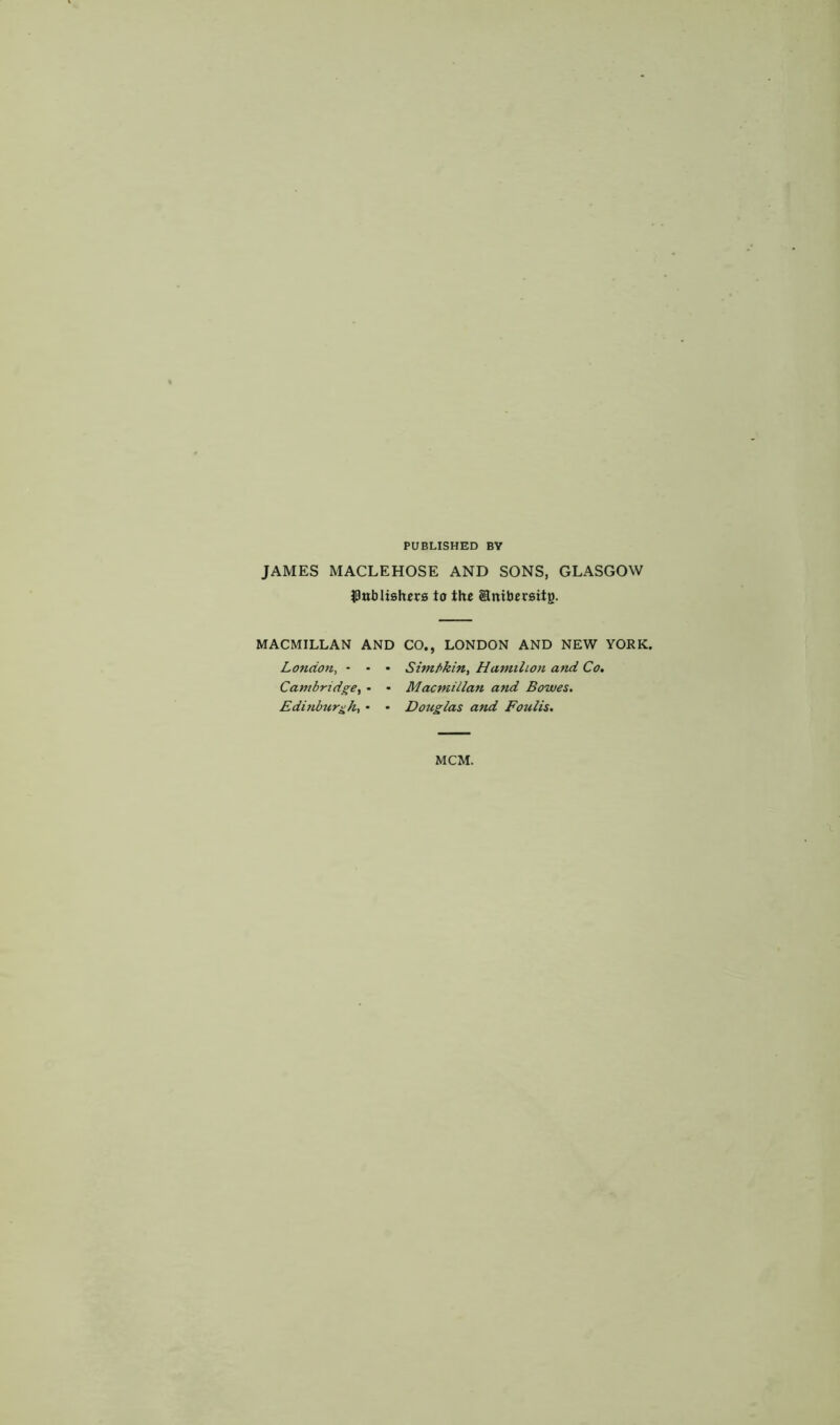 PUBLISHED BY JAMES MACLEHOSE AND SONS, GLASGOW $nb listers to the Snibersitg. MACMILLAN AND CO., LONDON AND NEW YORK. London, - - • Simbkin, Hamihon attd Co. Cambridge, - • Macmillan and Bowes. Edinburgh, • • Douglas and Foulis. MCM.