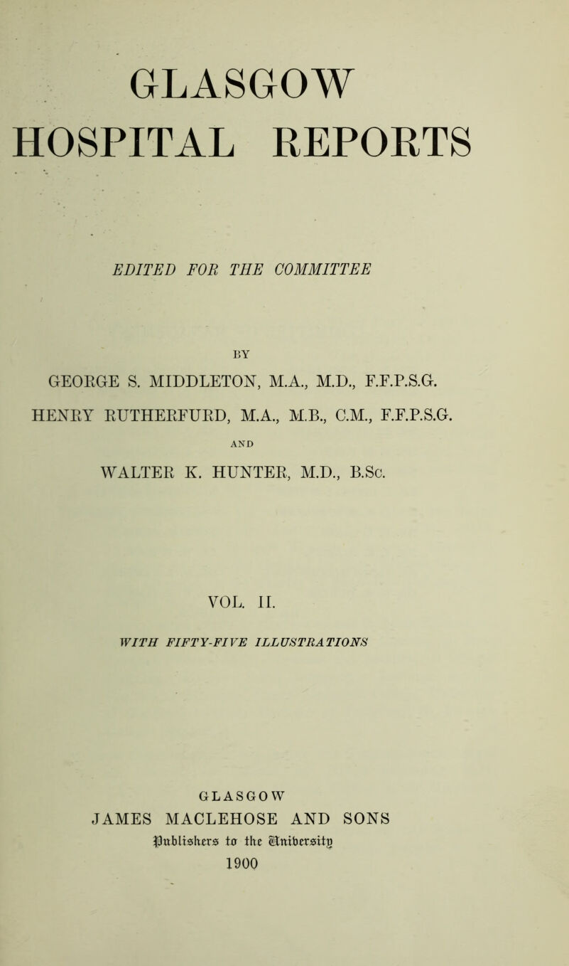 GLASGOW HOSPITAL REPORTS EDITED FOR THE COMMITTEE BY GEOEGE S. MIDDLETON, M.A., M.D., F.F.P.S.G. HENEY EUTHEEFUED, M.A., M.B., C.M., F.F.P.S.G. AND WALTEE K. HUNTEE, M.D., B.Sc. VOL. II. WITH FIFTY-FIVE ILLUSTRATIONS GLASGOW JAMES MACLEHOSE AND SONS ■Publishers to the itnibersitg 1900