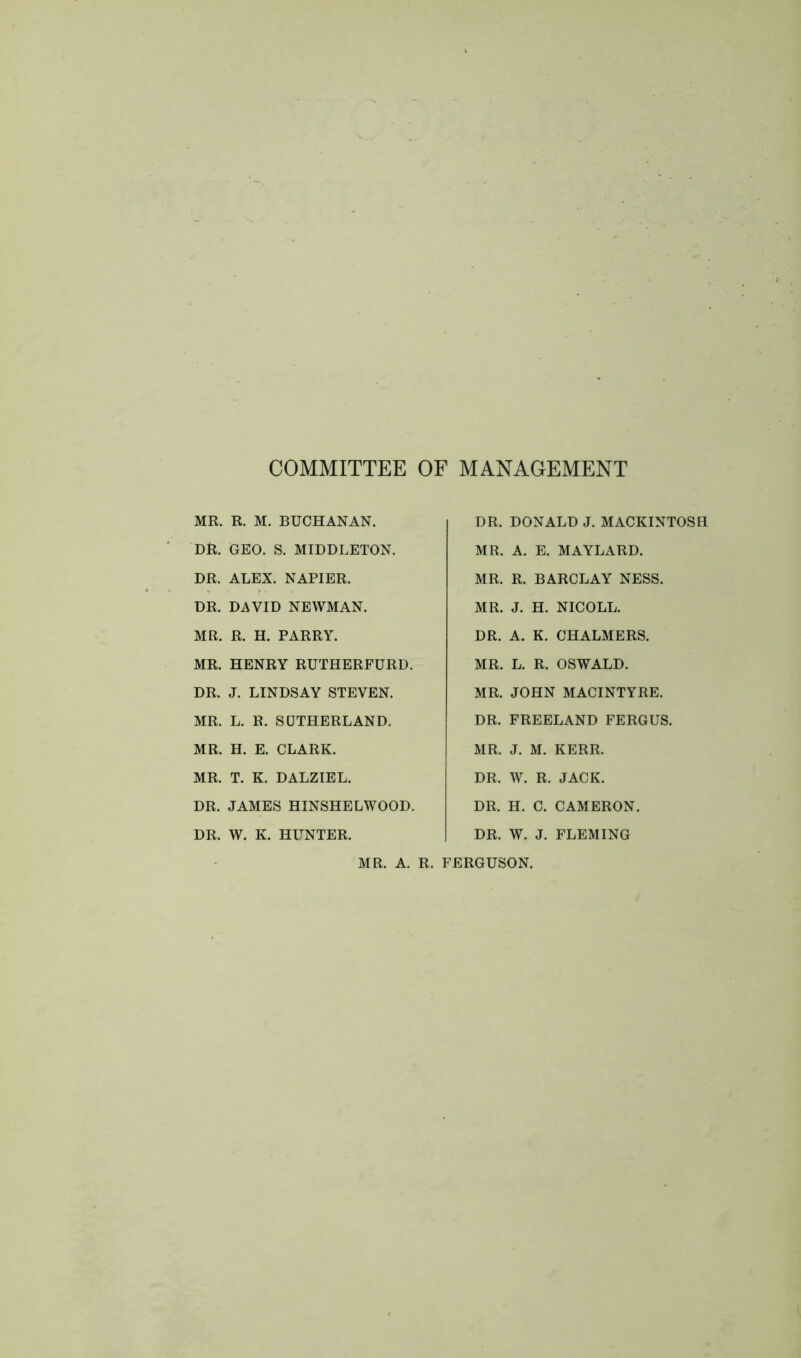 COMMITTEE OF MANAGEMENT MR. R. M. BUCHANAN. DR. GEO. S. MIDDLETON. DR. ALEX. NAPIER. DR. DAVID NEWMAN. MR. R. H. PARRY. MR. HENRY RUTHERFURD. DR. J. LINDSAY STEVEN. MR. L. R. SUTHERLAND. MR. H. E. CLARK. MR. T. K. DALZIEL. DR. JAMES HINSHELWOOD. DR. W. K. HUNTER. DR. DONALD J. MACKINTOSH MR. A. E. MAYLARD. MR. R. BARCLAY NESS. MR. J. H. NICOLL. DR. A. K. CHALMERS. MR. L. R. OSWALD. MR. JOHN MACINTYRE. DR. FREELAND FERGUS. MR. J. M. KERR. DR. W. R. JACK. DR. H. C. CAMERON. DR. W. J. FLEMING MR. A. R. FERGUSON.