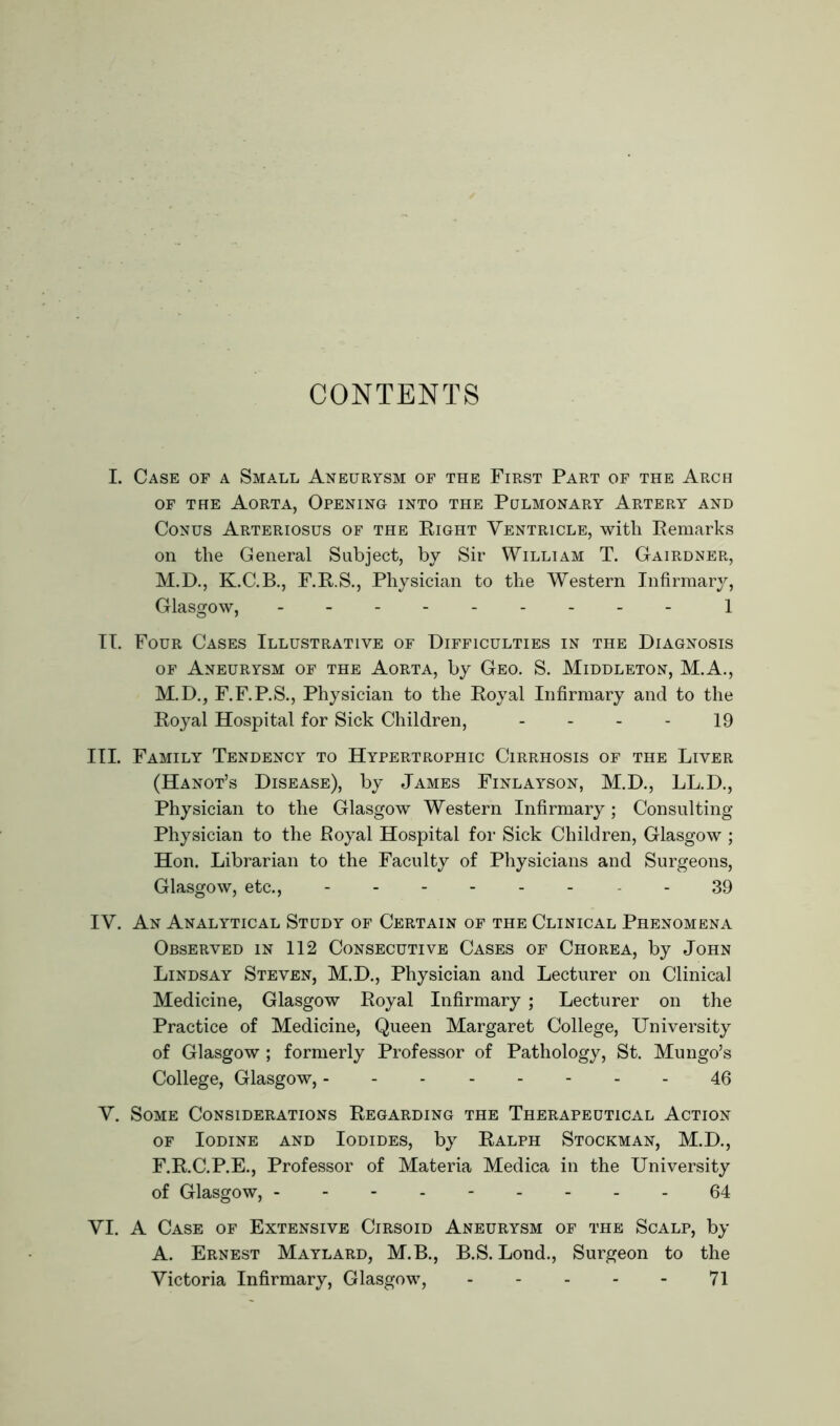 CONTENTS I. Case of a Small Aneurysm of the First Part of the Arch of the Aorta, Opening into the Pulmonary Artery and Conus Arteriosus of the Right Ventricle, with Remarks on the General Subject, by Sir William T. Gairdner, M.D., K.C.B., F.R.S., Physician to the Western Infirmary, Glasgow, 1 II. Four Cases Illustrative of Difficulties in the Diagnosis of Aneurysm of the Aorta, by Geo. S. Middleton, M.A., M.D., F.F.P.S., Physician to the Royal Infirmary and to the Royal Hospital for Sick Children, 19 III. Family Tendency to Hypertrophic Cirrhosis of the Liver (Hanot’s Disease), by James Finlayson, M.D., LL.D., Physician to the Glasgow Western Infirmary; Consulting Physician to the Poyal Hospital for Sick Children, Glasgow ; Hon. Librarian to the Faculty of Physicians and Surgeons, Glasgow, etc., - 39 IV. An Analytical Study of Certain of the Clinical Phenomena Observed in 112 Consecutive Cases of Chorea, by John Lindsay Steven, M.D., Physician and Lecturer on Clinical Medicine, Glasgow Royal Infirmary ; Lecturer on the Practice of Medicine, Queen Margaret College, University of Glasgow ; formerly Professor of Pathology, St. Mungo’s College, Glasgow, 46 V. Some Considerations Regarding the Therapeutical Action of Iodine and Iodides, by Ralph Stockman, M.D., F.R.C.P.E., Professor of Materia Medica in the University of Glasgow, --------- 64 VI. A Case of Extensive Cirsoid Aneurysm of the Scalp, by A. Ernest Maylard, M.B., B.S. Lond., Surgeon to the Victoria Infirmary, Glasgow, 71