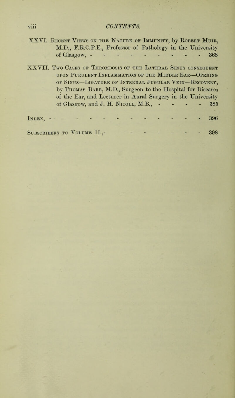 XXYI. Recent Views on the Nature of Immunity, by Robert Muir, M.D., F.R.C.P.E., Professor of Pathology in the University of Glasgow, 368 XXVII. Two Cases of Thrombosis of the Lateral Sinus consequent upon Purulent Inflammation of the Middle Ear—Opening of Sinus—Ligature of Internal Jugular Vein—Recovery, by Thomas Barr, M.D., Surgeon to the Hospital for Diseases of the Ear, and Lecturer in Aural Surgery in the University of Glasgow, and J. H. Nicoll, M.B., - - - 385 Index, 396 Subscribers to Volume II., 398