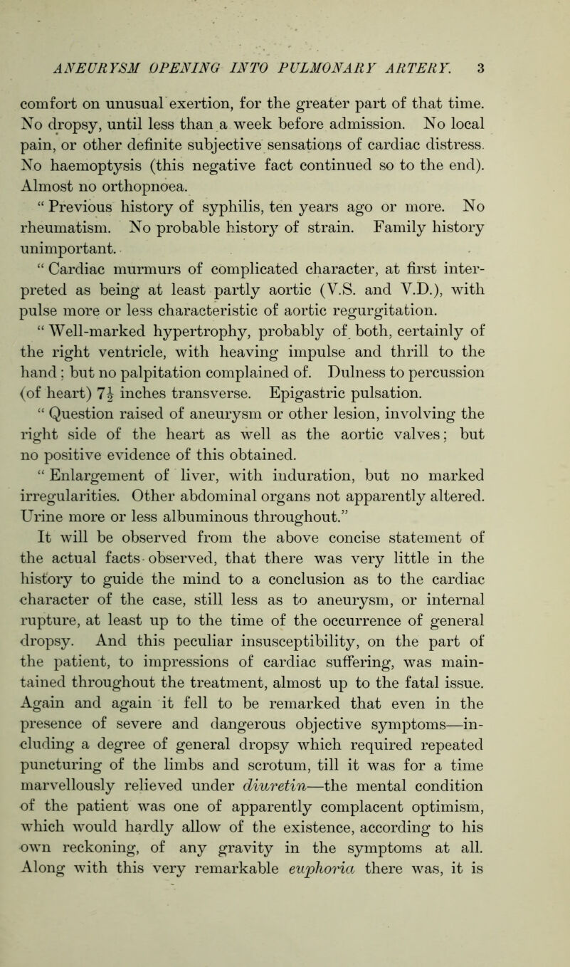 comfort on unusual exertion, for the greater part of that time. No dropsy, until less than a week before admission. No local pain, or other definite subjective sensations of cardiac distress. No haemoptysis (this negative fact continued so to the end). Almost no orthopnoea. “ Previous history of syphilis, ten years ago or more. No rheumatism. No probable history of strain. Family history unimportant. “ Cardiac murmurs of complicated character, at first inter- preted as being at least partly aortic (V.S. and V.D.), with pulse more or less characteristic of aortic regurgitation. “ Well-marked hypertrophy, probably of both, certainly of the right ventricle, with heaving impulse and thrill to the hand; but no palpitation complained of. Dulness to percussion (of heart) 7J inches transverse. Epigastric pulsation. “ Question raised of aneurysm or other lesion, involving the right side of the heart as well as the aortic valves; but no positive evidence of this obtained. “ Enlargement of liver, with induration, but no marked irregularities. Other abdominal organs not apparently altered. Urine more or less albuminous throughout.” It will be observed from the above concise statement of the actual facts observed, that there was very little in the history to guide the mind to a conclusion as to the cardiac character of the case, still less as to aneurysm, or internal rupture, at least up to the time of the occurrence of general dropsy. And this peculiar insusceptibility, on the part of the patient, to impressions of cardiac suffering, was main- tained throughout the treatment, almost up to the fatal issue. Again and again it fell to be remarked that even in the presence of severe and dangerous objective symptoms—in- cluding a degree of general dropsy which required repeated puncturing of the limbs and scrotum, till it was for a time marvellously relieved under diuretin—the mental condition of the patient was one of apparently complacent optimism, which would hardly allow of the existence, according to his own reckoning, of any gravity in the symptoms at all. Along with this very remarkable euphoria there was, it is