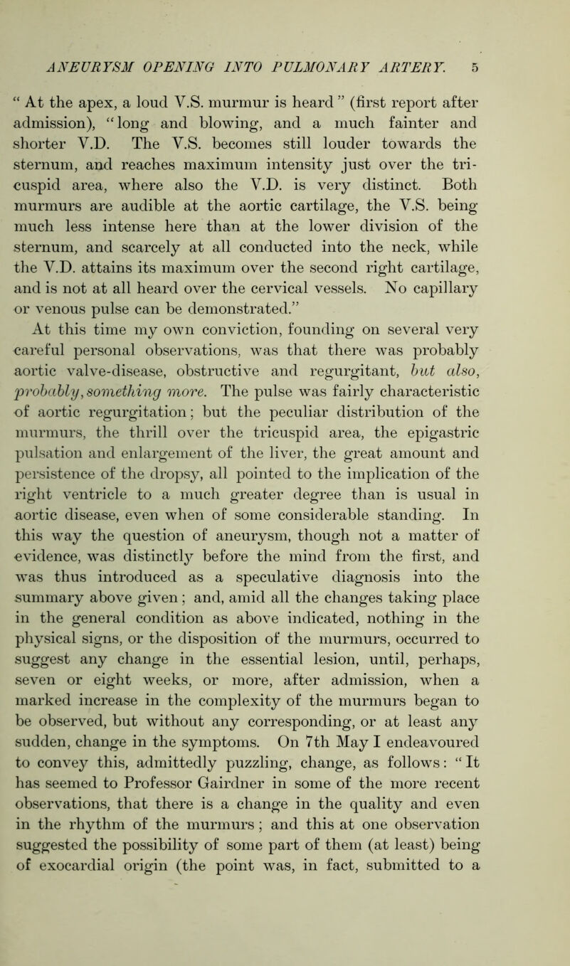 “ At the apex, a loud Y.S. murmur is heard ” (first report after admission), “ long and blowing, and a much fainter and shorter V.D. The Y.S. becomes still louder towards the sternum, and reaches maximum intensity just over the tri- cuspid area, where also the Y.D. is very distinct. Both murmurs are audible at the aortic cartilage, the Y.S. being- much less intense here than at the lower division of the sternum, and scarcely at all conducted into the neck, while the Y.D. attains its maximum over the second right cartilage, and is not at all heard over the cervical vessels. No capillary or venous pulse can be demonstrated.” At this time my own conviction, founding on several very careful personal observations, was that there was probably aortic valve-disease, obstructive and regurgitant, but also, 'probably, something more. The pulse was fairly characteristic of aortic regurgitation; but the peculiar distribution of the murmurs, the thrill over the tricuspid area, the epigastric pulsation and enlargement of the liver, the great amount and persistence of the dropsy, all pointed to the implication of the right ventricle to a much greater degree than is usual in aortic disease, even when of some considerable standing. In this way the question of aneurysm, though not a matter of evidence, was distinctly before the mind from the first, and was thus introduced as a speculative diagnosis into the summary above given; and, amid all the changes taking place in the general condition as above indicated, nothing in the physical signs, or the disposition of the murmurs, occurred to suggest any change in the essential lesion, until, perhaps, seven or eight weeks, or more, after admission, when a marked increase in the complexity of the murmurs began to be observed, but without any corresponding, or at least any sudden, change in the symptoms. On 7th May I endeavoured to convey this, admittedly puzzling, change, as follows: “ It has seemed to Professor Gairdner in some of the more recent observations, that there is a change in the quality and even in the rhythm of the murmurs; and this at one observation suggested the possibility of some part of them (at least) being of exocardial origin (the point was, in fact, submitted to a