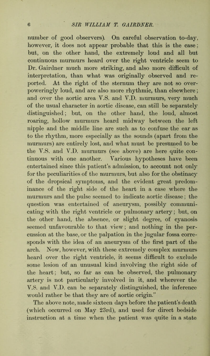 number of good observers). On careful observation to-day, however, it does not appear probable that this is the case; but, on the other hand, the extremely loud and all but continuous murmurs heard over the right ventricle seem to Dr. Gairdner much more striking, and also more difficult of interpretation, than what was originally observed and re- ported. At the right of the sternum they are not so over- poweringly loud, and are also more rhythmic, than elsewhere; and over the aortic area V.S. and Y.D. murmurs, very much of the usual character in aortic disease, can still be separately distinguished; but, on the other hand, the loud, almost roaring, hollow murmurs heard midway between the left nipple and the middle line are such as to confuse the ear as to the rhythm, more especially as the sounds (apart from the murmurs) are entirely lost, and what must be presumed to be the Y.S. and V.D. murmurs (see above) are here quite con- tinuous with one another. Various hypotheses have been entertained since this patient’s admission, to account not only for the peculiarities of the murmurs, but also for the obstinacy of the dropsical symptoms, and the evident great predom- inance of the right side of the heart in a case where the murmurs and the pulse seemed to indicate aortic disease; the question was entertained of aneurysm, possibly communi- cating with the right ventricle or pulmonary artery; but, on the other hand, the absence, or slight degree, of cyanosis seemed unfavourable to that view; and nothing in the per- cussion at the base, or the palpation in the jugular fossa corre- sponds with the idea of an aneurysm of the first part of the arch. Now, however, with these extremely complex murmurs heard over the right ventricle, it seems difficult to exclude some lesion of an unusual kind involving the right side of the heart; but, so far as can be observed, the pulmonary artery is not particularly involved in it, and wherever the Y.S. and Y.D. can be separately distinguished, the inference would rather be that they are of aortic origin.” The above note, made sixteen days before the patient’s death (which occurred on May 23rd), and used for direct bedside instruction at a time when the patient was quite in a state