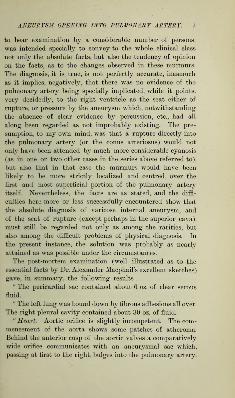 to bear examination by a considerable number of persons, was intended specially to convey to the whole clinical class not only the absolute facts, but also the tendency of opinion on the facts, as to the changes observed in these murmurs. The diagnosis, it is true, is not perfectly accurate, inasmuch as it implies, negatively, that there was no evidence of the pulmonary artery being specially implicated, while it points, very decidedly, to the right ventricle as the seat either of rupture, or pressure by the aneurysm which, notwithstanding the absence of clear evidence by percussion, etc., had all along been regarded as not improbably existing. The pre- sumption, to my own mind, was that a rupture directly into the pulmonary artery (or the conus arteriosus) would not only have been attended by much more considerable cyanosis (as in one or two other cases in the series above referred to), but also that in that case the murmurs would have been likely to be more strictly localized and centred, over the first and most superficial portion of the pulmonary artery itself. Nevertheless, the facts are as stated, and the diffi- culties here more or less successfully encountered show that the absolute diagnosis of varicose internal aneurysm, and of the seat of rupture (except perhaps in the superior cava), must still be regarded not only as among the rarities, but also among the difficult problems of physical diagnosis. In the present instance, the solution was probably as nearly attained as was possible under the circumstances. The post-mortem examination (well illustrated as to the essential facts by Dr. Alexander Macphail’s excellent sketches) gave, in summary, the following results : “ The pericardial sac contained about 6 oz. of clear serous fluid. “ The left lung was bound down by fibrous adhesions all over. The right pleural cavity contained about 30 oz. of fluid. “ Heart. Aortic orifice is slightly incompetent. The com- mencement of the aorta shows some patches of atheroma. Behind the anterior cusp of the aortic valves a comparatively wide orifice communicates with an aneurysmal sac which, passing at first to the right, bulges into the pulmonary artery.