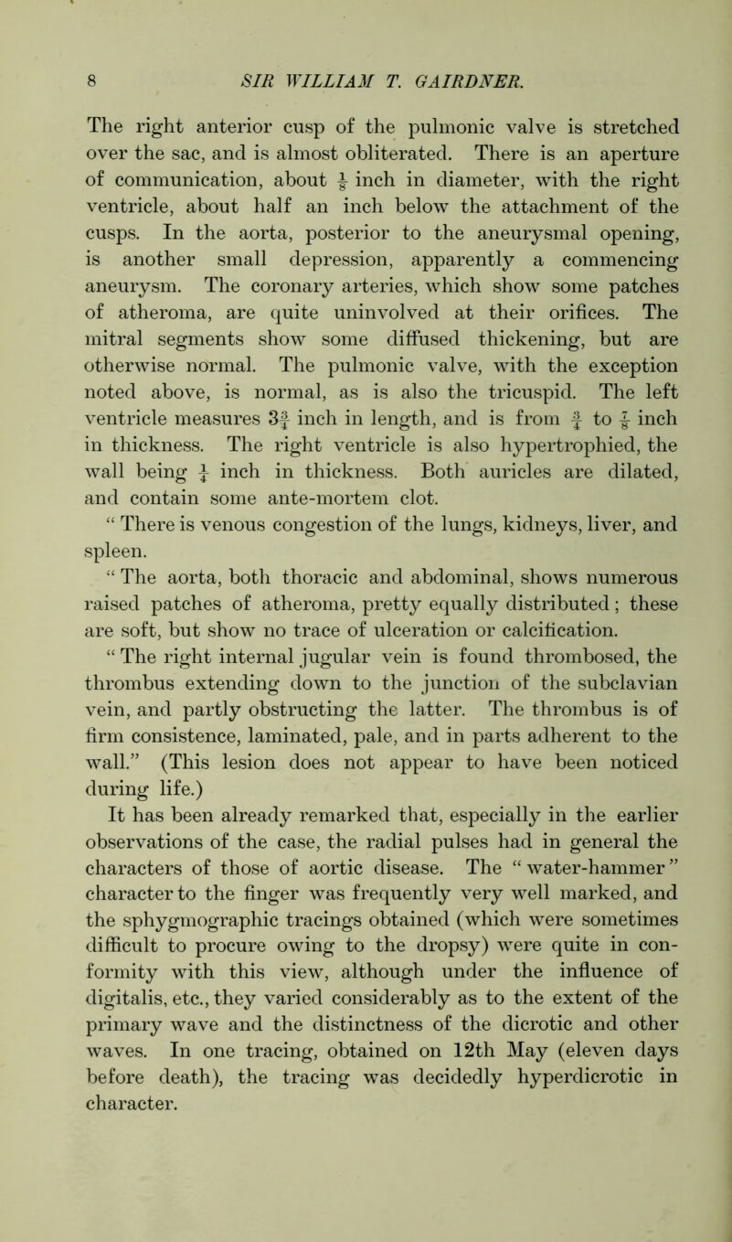 The right anterior cusp of the pulmonic valve is stretched over the sac, and is almost obliterated. There is an aperture of communication, about -§- inch in diameter, with the right ventricle, about half an inch below the attachment of the cusps. In the aorta, posterior to the aneurysmal opening, is another small depression, apparently a commencing aneurysm. The coronary arteries, which show some patches of atheroma, are quite uninvolved at their orifices. The mitral segments show some diffused thickening, but are otherwise normal. The pulmonic valve, with the exception noted above, is normal, as is also the tricuspid. The left ventricle measures 3f inch in length, and is from f to f inch in thickness. The right ventricle is also hypertrophied, the Avail being J inch in thickness. Both auricles are dilated, and contain some ante-mortem clot. “ There is venous congestion of the lungs, kidneys, liver, and spleen. “ The aorta, both thoracic and abdominal, shows numerous raised patches of atheroma, pretty equally distributed; these are soft, but show no trace of ulceration or calcification. “ The right internal jugular vein is found thrombosed, the thrombus extending down to the junction of the subclavian vein, and partly obstructing the latter. The thrombus is of firm consistence, laminated, pale, and in parts adherent to the wall.” (This lesion does not appear to have been noticed during life.) It has been already remarked that, especially in the earlier observations of the case, the radial pulses had in general the characters of those of aortic disease. The “ water-hammer ” character to the finger was frequently very well marked, and the sphygmographic tracings obtained (which were sometimes difficult to procure owing to the dropsy) were quite in con- formity with this view, although under the influence of digitalis, etc., they varied considerably as to the extent of the primary wave and the distinctness of the dicrotic and other Avaves. In one tracing, obtained on 12th May (eleven days before death), the tracing was decidedly hyperdicrotic in character.
