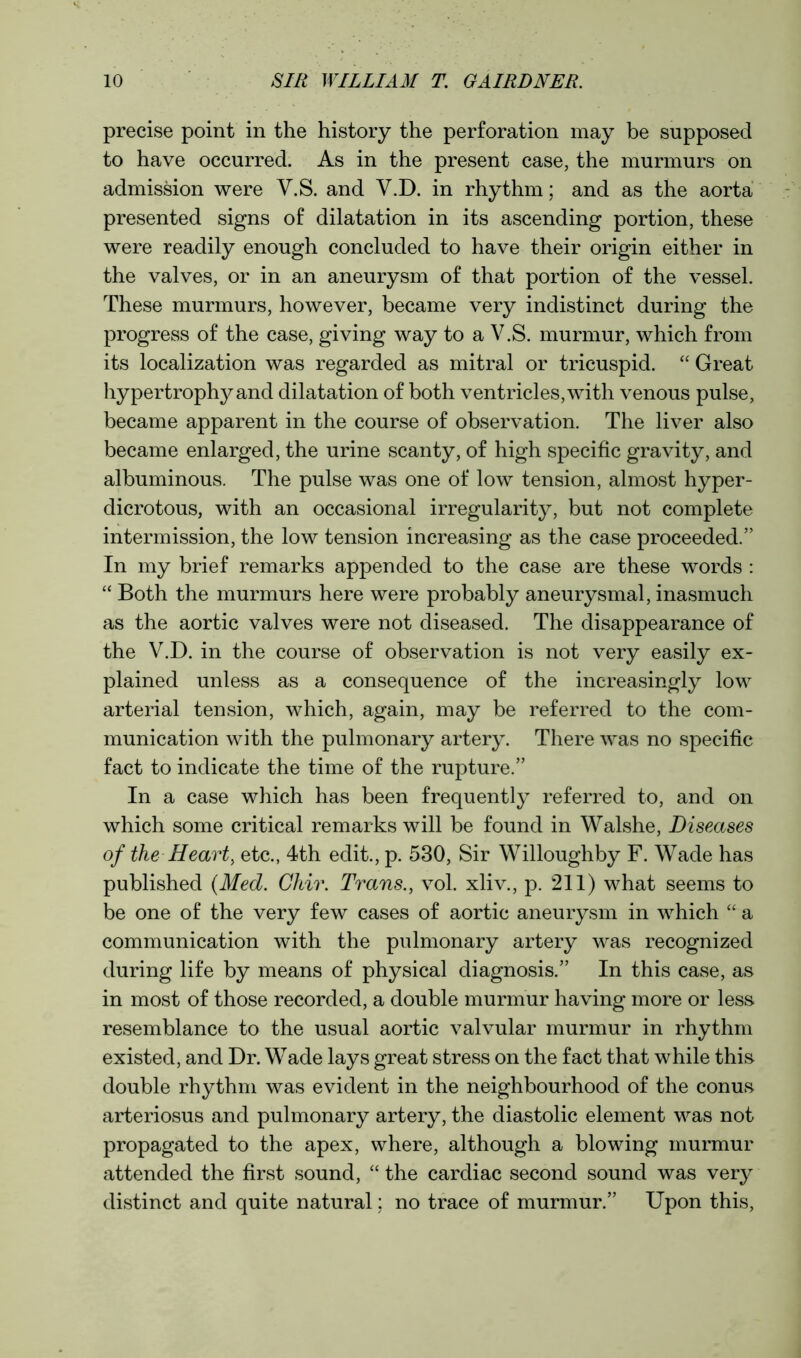 precise point in the history the perforation may be supposed to have occurred. As in the present case, the murmurs on admission were V.S. and V.D. in rhythm; and as the aorta presented signs of dilatation in its ascending portion, these were readily enough concluded to have their origin either in the valves, or in an aneurysm of that portion of the vessel. These murmurs, however, became very indistinct during the progress of the case, giving way to a V.S. murmur, which from its localization was regarded as mitral or tricuspid. “ Great hypertrophy and dilatation of both ventricles, with venous pulse, became apparent in the course of observation. The liver also became enlarged, the urine scanty, of high specific gravity, and albuminous. The pulse was one of low tension, almost hyper- dicrotous, with an occasional irregularity, but not complete intermission, the low tension increasing as the case proceeded.” In my brief remarks appended to the case are these words : “ Both the murmurs here were probably aneurysmal, inasmuch as the aortic valves were not diseased. The disappearance of the V.D. in the course of observation is not very easily ex- plained unless as a consequence of the increasingly low arterial tension, which, again, may be referred to the com- munication with the pulmonary artery. There was no specific fact to indicate the time of the rupture.” In a case which has been frequently referred to, and on which some critical remarks will be found in Walshe, Diseases of the Heart, etc., 4th edit., p. 530, Sir Willoughby F. Wade has published (Med. Chir. Trans., vol. xliv., p. 211) what seems to be one of the very few cases of aortic aneurysm in which “ a communication with the pulmonary artery was recognized during life by means of physical diagnosis.” In this case, as in most of those recorded, a double murmur having more or less resemblance to the usual aortic valvular murmur in rhythm existed, and Dr. Wade lays great stress on the fact that while this double rhythm was evident in the neighbourhood of the conus arteriosus and pulmonary artery, the diastolic element was not propagated to the apex, where, although a blowing murmur attended the first sound, “ the cardiac second sound was very distinct and quite natural: no trace of murmur.” Upon this,