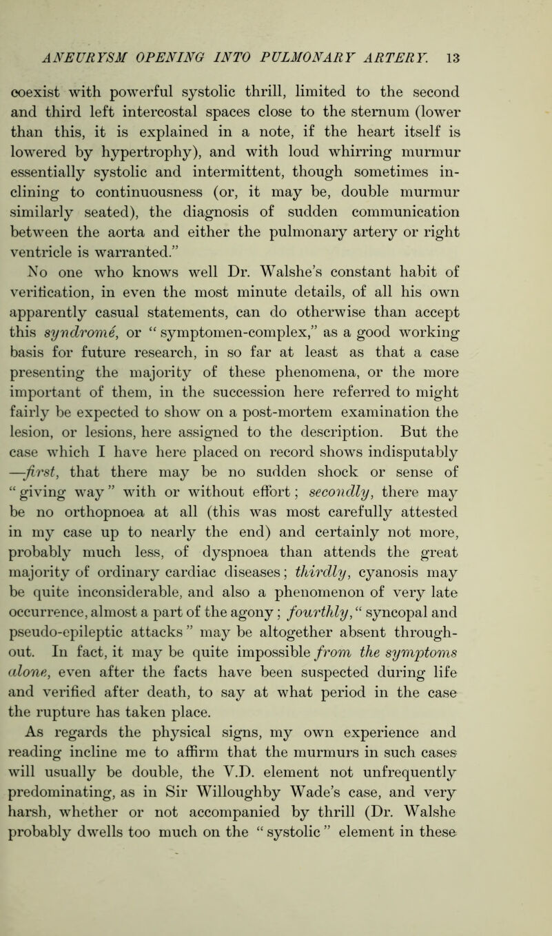 coexist with powerful systolic thrill, limited to the second and third left intercostal spaces close to the sternum (lower than this, it is explained in a note, if the heart itself is lowered by hypertrophy), and with loud whirring murmur essentially systolic and intermittent, though sometimes in- clining to continuousness (or, it may be, double murmur similarly seated), the diagnosis of sudden communication between the aorta and either the pulmonary artery or right ventricle is warranted.” No one who knows well Dr. Walshe’s constant habit of verification, in even the most minute details, of all his own apparently casual statements, can do otherwise than accept this syndrome, or “ symptomen-complex,” as a good working basis for future research, in so far at least as that a case presenting the majority of these phenomena, or the more important of them, in the succession here referred to might fairly be expected to show on a post-mortem examination the lesion, or lesions, here assigned to the description. But the case which I have here placed on record shows indisputably —-first, that there may be no sudden shock or sense of “ giving way ” with or without effort; secondly, there may be no orthopnoea at all (this was most carefully attested in my case up to nearly the end) and certainly not more, probably much less, of dyspnoea than attends the great majority of ordinary cardiac diseases; thirdly, cyanosis may be quite inconsiderable, and also a phenomenon of very late occurrence, almost a part of the agony; fourthly, “ syncopal and pseudo-epileptic attacks ” may be altogether absent through- out. In fact, it may be quite impossible from the symptoms alone, even after the facts have been suspected during life and verified after death, to say at what period in the case the rupture has taken place. As regards the physical signs, my own experience and reading incline me to affirm that the murmurs in such cases will usually be double, the Y.D. element not unfrequently predominating, as in Sir Willoughby Wade’s case, and very harsh, whether or not accompanied by thrill (Dr. Walshe probably dwells too much on the “ systolic ” element in these