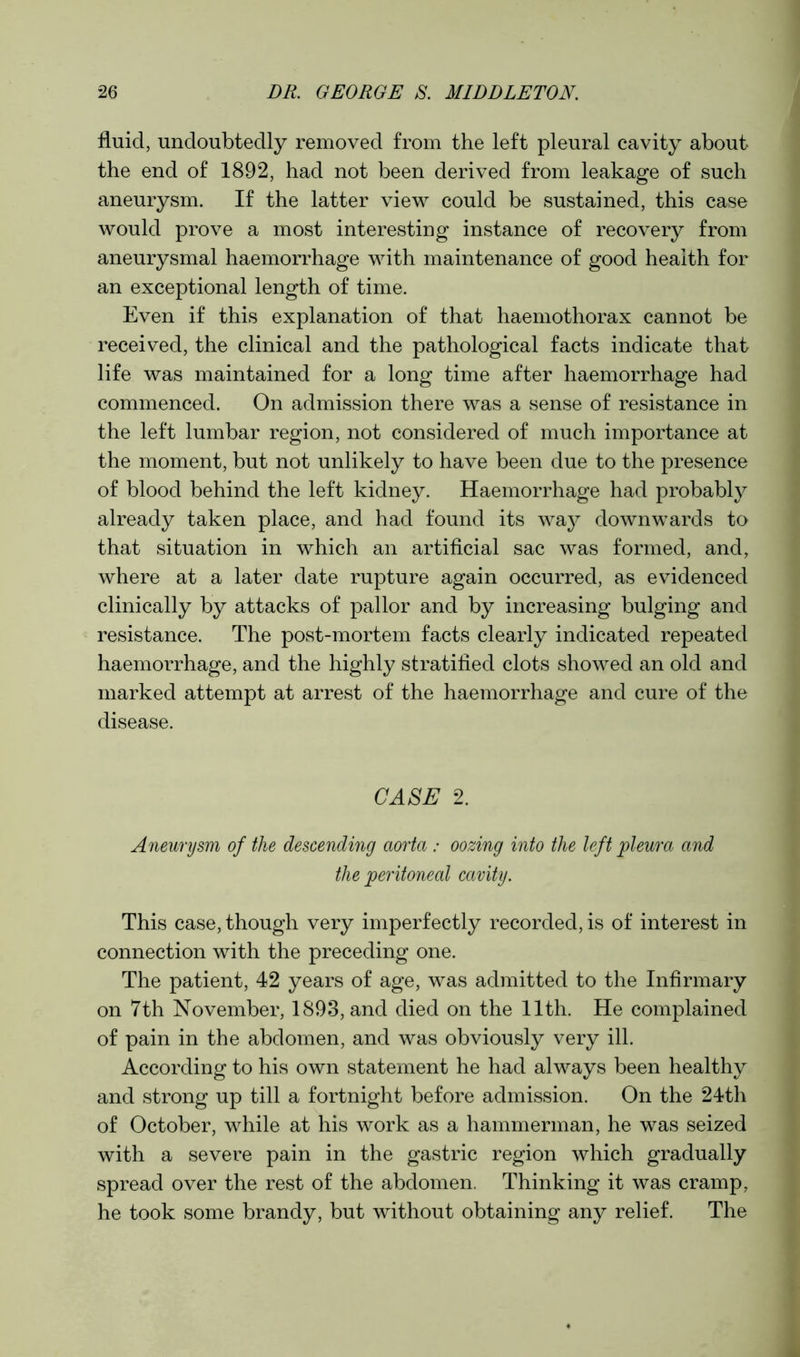 fluid, undoubtedly removed from the left pleural cavity about the end of 1892, had not been derived from leakage of such aneurysm. If the latter view could be sustained, this case would prove a most interesting instance of recovery from aneurysmal haemorrhage with maintenance of good health for an exceptional length of time. Even if this explanation of that haemothorax cannot be received, the clinical and the pathological facts indicate that life was maintained for a long time after haemorrhage had commenced. On admission there was a sense of resistance in the left lumbar region, not considered of much importance at the moment, but not unlikely to have been due to the presence of blood behind the left kidney. Haemorrhage had probably already taken place, and had found its way downwards to that situation in which an artificial sac was formed, and, where at a later date rupture again occurred, as evidenced clinically by attacks of pallor and by increasing bulging and resistance. The post-mortem facts clearly indicated repeated haemorrhage, and the highly stratified clots showed an old and marked attempt at arrest of the haemorrhage and cure of the disease. CASE 2. Aneurysm of the descending aorta : oozing into the left pleura and the peritoneal cavity. This case, though very imperfectly recorded, is of interest in connection with the preceding one. The patient, 42 years of age, was admitted to the Infirmary on 7th November, 1893, and died on the 11th. He complained of pain in the abdomen, and was obviously very ill. According to his own statement he had always been healthy and strong up till a fortnight before admission. On the 24th of October, while at his work as a hammerman, he was seized with a severe pain in the gastric region which gradually spread over the rest of the abdomen. Thinking it was cramp, he took some brandy, but without obtaining any relief. The