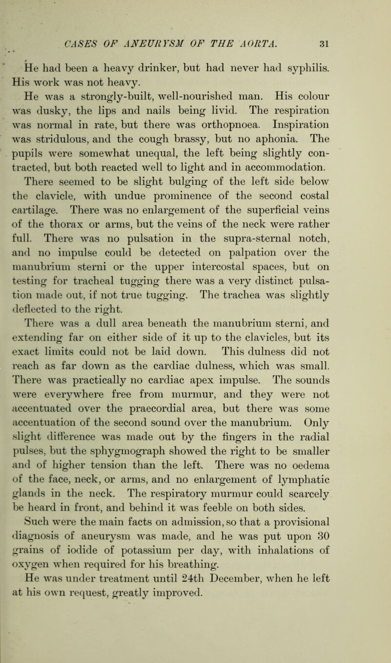 He had been a heavy drinker, but had never had syphilis. His work was not heavy. He was a strongly-built, well-nourished man. His colour was dusky, the lips and nails being livid. The respiration was normal in rate, but there was orthopnoea. Inspiration was stridulous, and the cough brassy, but no aphonia. The pupils were somewhat unequal, the left being slightly con- tracted, but both reacted well to light and in accommodation. There seemed to be slight bulging of the left side below the clavicle, with undue prominence of the second costal cartilage. There was no enlargement of the superficial veins of the thorax or arms, but the veins of the neck were rather full. There was no pulsation in the supra-sternal notch, and no impulse could be detected on palpation over the manubrium sterni or the upper intercostal spaces, but on testing for tracheal tugging there was a very distinct pulsa- tion made out, if not true tugging. The trachea was slightly deflected to the right. There was a dull area beneath the manubrium sterni, and extending far on either side of it up to the clavicles, but its exact limits could not be laid down. This dulness did not reach as far down as the cardiac dulness, which was small. There was practically no cardiac apex impulse. The sounds were everywhere free from murmur, and they were not accentuated over the praecordial area, but there was some accentuation of the second sound over the manubrium. Only slight difference was made out by the fingers in the radial pulses, but the sphygmograph showed the right to be smaller and of higher tension than the left. There was no oedema of the face, neck, or arms, and no enlargement of lymphatic glands in the neck. The respiratory murmur could scarcely be heard in front, and behind it was feeble on both sides. Such were the main facts on admission, so that a provisional diagnosis of aneurysm was made, and he was put upon 30 grains of iodide of potassium per day, with inhalations of oxygen when required for his breathing. He was under treatment until 24th December, when he left at his own request, greatly improved.