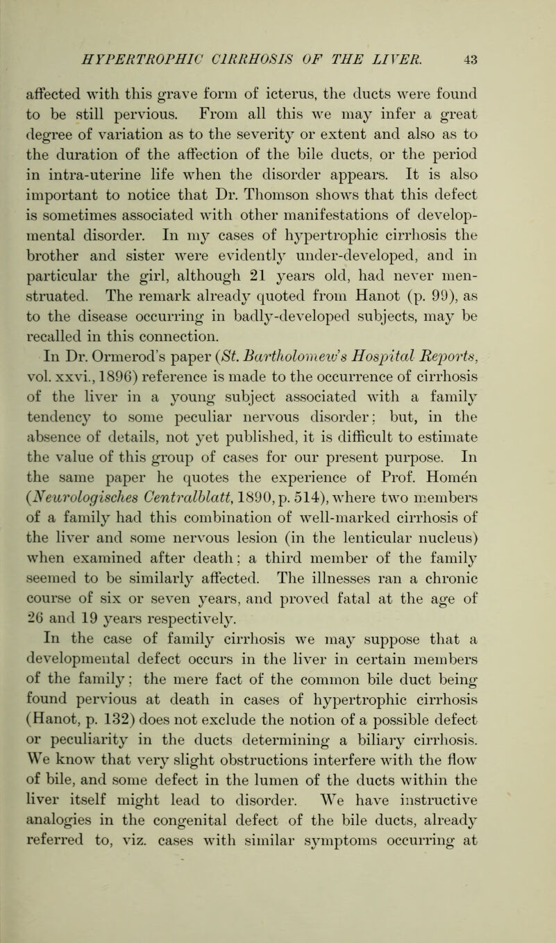 affected with this grave form of icterus, the ducts were found to be still pervious. From all this we may infer a great degree of variation as to the severity or extent and also as to the duration of the affection of the bile ducts, or the period in intra-uterine life when the disorder appears. It is also important to notice that Dr. Thomson shows that this defect is sometimes associated with other manifestations of develop- mental disorder. In my cases of hypertrophic cirrhosis the brother and sister were evidently under-developed, and in particular the girl, although 21 years old, had never men- struated. The remark already quoted from Hanot (p. 99), as to the disease occurring in badly-developed subjects, may be recalled in this connection. In Dr. Ormerod’s paper (St. Bartholomew's Hospital Reports, vol. xxvi., 1896) reference is made to the occurrence of cirrhosis of the liver in a young subject associated with a family tendency to some peculiar nervous disorder; but, in the absence of details, not yet published, it is difficult to estimate the value of this group of cases for our present purpose. In the same paper he quotes the experience of Prof. Homen (Neurologisches Centralblatt, 1890, p. 514), where two members of a family had this combination of well-marked cirrhosis of the liver and some nervous lesion (in the lenticular nucleus) when examined after death; a third member of the family seemed to be similarly affected. The illnesses ran a chronic course of six or seven years, and proved fatal at the age of 26 and 19 years respectively. In the case of family cirrhosis we may suppose that a developmental defect occurs in the liver in certain members of the family; the mere fact of the common bile duct being found pervious at death in cases of hypertrophic cirrhosis (Hanot, p. 132) does not exclude the notion of a possible defect or peculiarity in the ducts determining a biliary cirrhosis. We know that very slight obstructions interfere with the flow of bile, and some defect in the lumen of the ducts within the liver itself might lead to disorder. We have instructive analogies in the congenital defect of the bile ducts, already referred to, viz. cases with similar symptoms occurring at