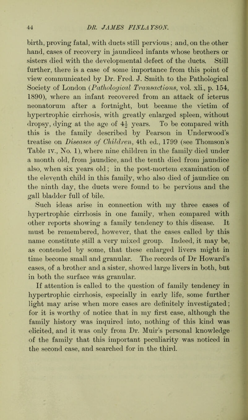 birth, proving fatal, with ducts still pervious; and, on the other hand, cases of recovery in jaundiced infants whose brothers or sisters died with the developmental defect of the ducts. Still further, there is a case of some importance from this point of view communicated by Dr. Fred. J. Smith to the Pathological Society of London (Pathological Transactions, vol. xli., p. 154, 1890), where an infant recovered from an attack of icterus neonatorum after a fortnight, but became the victim of hypertrophic cirrhosis, with greatly enlarged spleen, without dropsy, dying at the age of 4J years. To be compared with this is the family described by Pearson in Underwood’s treatise on Diseases of Children, 4th ed., 1799 (see Thomson’s Table iv., No. 1), where nine children in the family died under a month old, from jaundice, and the tenth died from jaundice also, when six years old; in the post-mortem examination of the eleventh child in this family, who also died of jaundice on the ninth day, the ducts were found to be pervious and the gall bladder full of bile. Such ideas arise in connection with my three cases of hypertrophic cirrhosis in one family, when compared with other reports showing a family tendency to this disease. It must be remembered, however, that the cases called by this name constitute still a very mixed group. Indeed, it may be, as contended by some, that these enlarged livers might in time become small and granular. The records of Dr Howard’s cases, of a brother and a sister, showed large livers in both, but in both the surface was granular. If attention is called to the question of family tendency in hypertrophic cirrhosis, especially in early life, some further light may arise when more cases are definitely investigated; for it is worthy of notice that in my first case, although the family history was inquired into, nothing of this kind was elicited, and it was only from Dr. Muir’s personal knowledge of the family that this important peculiarity was noticed in the second case, and searched for in the third.