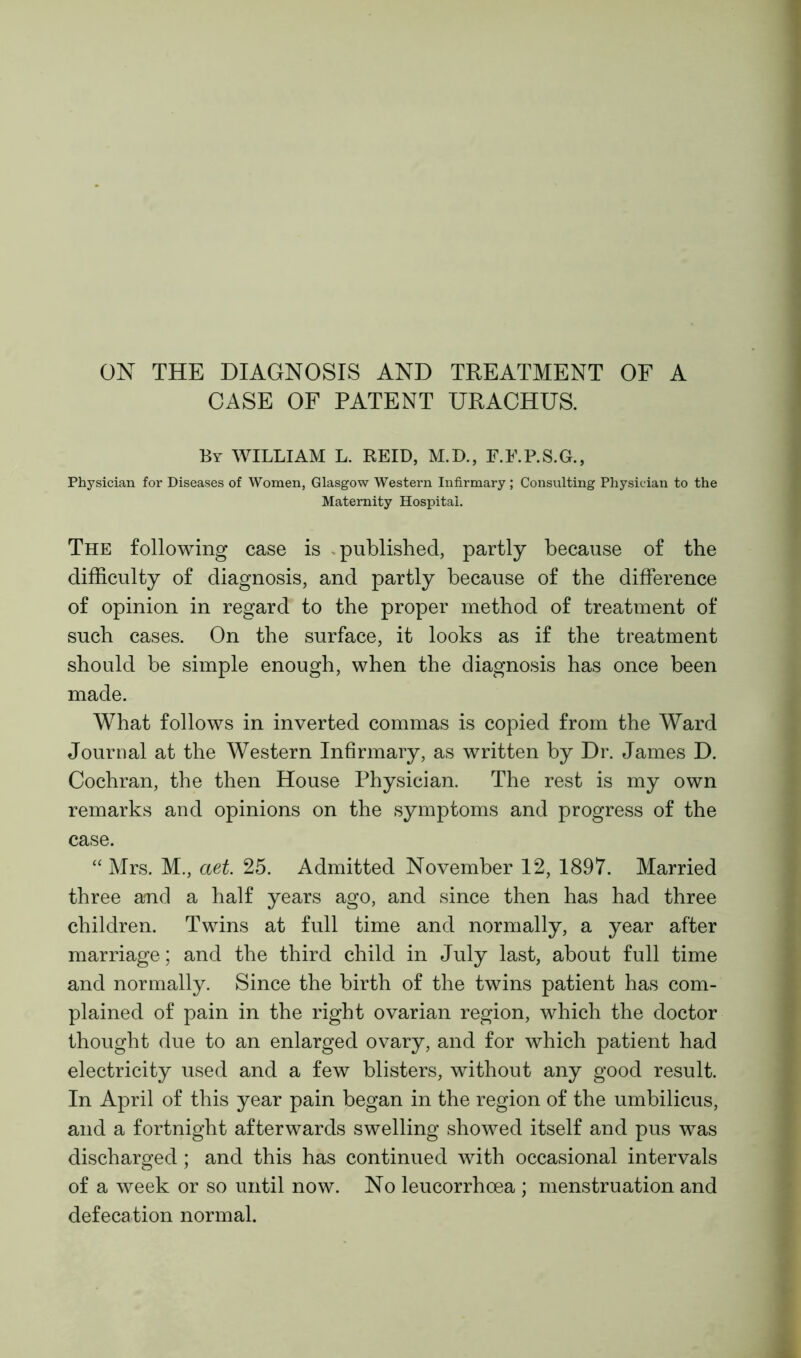 ON THE DIAGNOSIS AND TREATMENT OF A CASE OF PATENT URACHUS. By WILLIAM L. REID, M.D., F.E.P.S.G., Physician for Diseases of Women, Glasgow Western Infirmary; Consulting Physician to the Maternity Hospital. The following case is published, partly because of the difficulty of diagnosis, and partly because of the difference of opinion in regard to the proper method of treatment of such cases. On the surface, it looks as if the treatment should be simple enough, when the diagnosis has once been made. What follows in inverted commas is copied from the Ward Journal at the Western Infirmary, as written by Dr. James D. Cochran, the then House Physician. The rest is my own remarks and opinions on the symptoms and progress of the case. “Mrs. M., aet. 25. Admitted November 12, 1897. Married three and a half years ago, and since then has had three children. Twins at full time and normally, a year after marriage; and the third child in July last, about full time and normally. Since the birth of the twins patient has com- plained of pain in the right ovarian region, which the doctor thought due to an enlarged ovary, and for which patient had electricity used and a few blisters, without any good result. In April of this year pain began in the region of the umbilicus, and a fortnight afterwards swelling showed itself and pus was discharged ; and this has continued with occasional intervals of a week or so until now. No leucorrhoea ; menstruation and defecation normal.