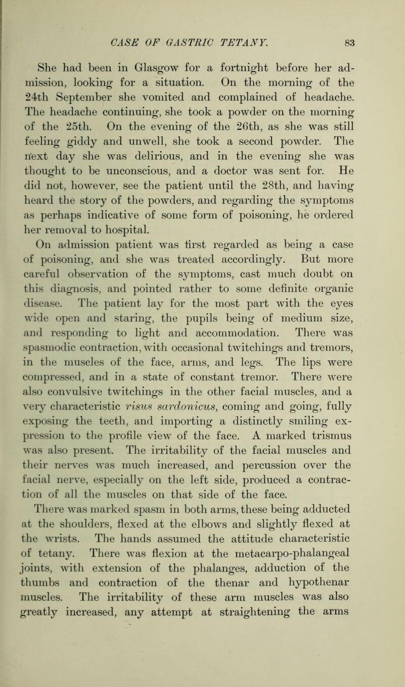She had been in Glasgow for a fortnight before her ad- mission, looking for a situation. On the morning of the 24th September she vomited and complained of headache. The headache continuing, she took a powder on the morning of the 25th. On the evening of the 26th, as she was still feeling giddy and unwell, she took a second powder. The n’ext day she was delirious, and in the evening she was thought to be unconscious, and a doctor was sent for. He did not, however, see the patient until the 28th, and having heard the story of the powders, and regarding the symptoms as perhaps indicative of some form of poisoning, he ordered her removal to hospital. On admission patient was first regarded as being a case of poisoning, and she was treated accordingly. But more careful observation of the symptoms, cast much doubt on this diagnosis, and pointed rather to some definite organic disease. The patient lay for the most part with the eyes wide open and staring, the pupils being of medium size, and responding to light and accommodation. There was spasmodic contraction, with occasional twitchings and tremors, in the muscles of the face, arms, and legs. The lips were compressed, and in a state of constant tremor. There were also convulsive twitchings in the other facial muscles, and a very characteristic risus sardonicus, coming and going, fully exposing the teeth, and importing a distinctly smiling ex- pression to the profile view of the face. A marked trismus was also present. The irritability of the facial muscles and their nerves was much increased, and percussion over the facial nerve, especially on the left side, produced a contrac- tion of all the muscles on that side of the face. There was marked spasm in both arms, these being adducted at the shoulders, flexed at the elbows and slightly flexed at the wrists. The hands assumed the attitude characteristic of tetany. There was flexion at the metacarpo-phalangeal joints, with extension of the phalanges, adduction of the thumbs and contraction of the thenar and hypothenar muscles. The irritability of these arm muscles was also greatly increased, any attempt at straightening the arms