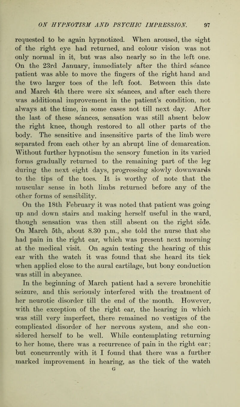 requested to be again hypnotized. When aroused, the sight of the right eye had returned, and colour vision was not only normal in it, but was also nearly so in the left one. On the 23rd January, immediately after the third seance patient was able to move the fingers of the right hand and the two larger toes of the left foot. Between this date and March 4th there were six seances, and after each there was additional improvement in the patient’s condition, not always at the time, in some cases not till next day. After the last of these seances, sensation was still absent below the right knee, though restored to all other parts of the body. The sensitive and insensitive parts of the limb were separated from each other by an abrupt line of demarcation. Without further hypnotism the sensory function in its varied forms gradually returned to the remaining part of the leg during the next eight days, progressing slowly downwards to the tips of the toes. It is worthy of note that the muscular sense in both limbs returned before any of the other forms of sensibility. On the 18th February it was noted that patient was going up and down stairs and making herself useful in the ward, though sensation was then still absent on the right side. On March 5th, about 8.30 p.m., she told the nurse that she had pain in the right ear, which was present next morning at the medical visit. On again testing the hearing of this ear with the watch it was found that she heard its tick when applied close to the aural cartilage, but bony conduction was still in abeyance. In the beginning of March patient had a severe bronchitic seizure, and this seriously interfered with the treatment of her neurotic disorder till the end of the month. However, with the exception of the right ear, the hearing in which was still very imperfect, there remained no vestiges of the complicated disorder of her nervous system, and she con- sidered herself to be well. While contemplating returning to her home, there was a recurrence of pain in the right ear; but concurrently with it I found that there was a further marked improvement in hearing, as the tick of the watch G