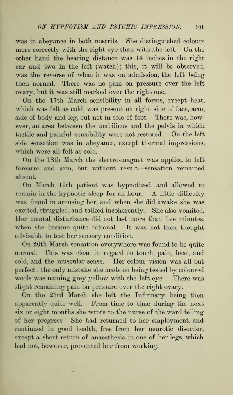 was in abeyance in both nostrils. She distinguished colours more correctly with the right eye than with the left. On the other hand the hearing distance was 14 inches in the right ear and two in the left (watch); this, it will be observed, was the reverse of what it was on admission, the left being then normal. There was no pain on pressure over the left ovary, but it was still marked over the right one. On the 17th March sensibility in all forms, except heat, which was felt as cold, was present on right side of face, arm, side of body and leg, but not in sole of foot. There was, how- ever, an area between the umbilicus and the pelvis in which tactile and painful sensibility were not restored. On the left side sensation was in abeyance, except thermal impressions, which were all felt as cold. On the 18th March the electro-magnet was applied to left forearm and arm, but without result—sensation remained absent. On March 19th patient was hypnotized, and allowed to remain in the hypnotic sleep for an hour. A little difficulty was found in arousing her, and when she did awake she was excited, struggled, and talked incoherently. She also vomited. Her mental disturbance did not last more than five minutes, when she became quite rational. It was not then thought advisable to test her sensory condition. On 20th March sensation everywhere was found to be quite normal. This was clear in regard to touch, pain, heat, and cold, and the muscular sense. Her colour vision was all but perfect; the only mistake she made on being tested by coloured wools was naming grey yellow with the left eye. There was slight remaining pain on pressure over the right ovary. On the 23rd March she left the Infirmary, being then apparently quite well. From time to time during the next six or eight months she wrote to the nurse of the ward telling of her progress. She had returned to her employment, and continued in good health, free from her neurotic disorder, except a short return of anaesthesia in one of her legs, which had not, however, prevented her from working.