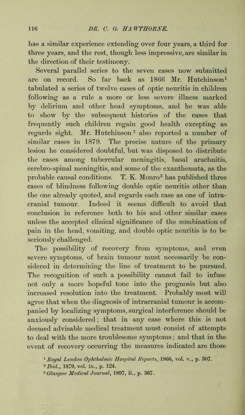 has a similar experience extending over four years, a third for three years, and the rest, though less impressive, are similar in the direction of their testimony. Several parallel series to the seven cases now submitted are on record. So far back as 1866 Mr. Hutchinson1 tabulated a series of twelve cases of optic neuritis in children following as a rule a more or less severe illness marked by delirium and other head symptoms, and he was able to show by the subsequent histories of the cases that frequently such children regain good health excepting as regards sight. Mr. Hutchinson2 also reported a number of similar cases in 1879. The precise nature of the primary lesion he considered doubtful, but was disposed to distribute the cases among tubercular meningitis, basal arachnitis, cerebro-spinal meningitis, and some of the exanthemata, as the probable causal conditions. T. K. Monro3 has published three cases of blindness following double optic neuritis other than the one already quoted, and regards each case as one of intra- cranial tumour. Indeed it seems difficult to avoid that conclusion in reference both to his and other similar cases unless the accepted clinical significance of the combination of pain in the head, vomiting, and double optic neuritis is to be seriously challenged. The possibility of recovery from symptoms, and even severe symptoms, of brain tumour must necessarily be con- sidered in determining the line of treatment to be pursued. The recognition of such a possibility cannot fail to infuse not only a more hopeful tone into the prognosis but also increased resolution into the treatment. Probably most will agree that when the diagnosis of intracranial tumour is accom- panied by localizing symptoms, surgical interference should be anxiously considered; that in any case where this is not deemed advisable medical treatment must consist of attempts to deal with the more troublesome symptoms; and that in the event of recovery occurring the measures indicated are those 1 Royal London Ophthalmic Hospital Reports, 1866, vol. v., p. 307. 2 Ibid., 1879, vol. ix., p. 124. 3 Glasgow Medical Journal, 1897, ii., p. 367.