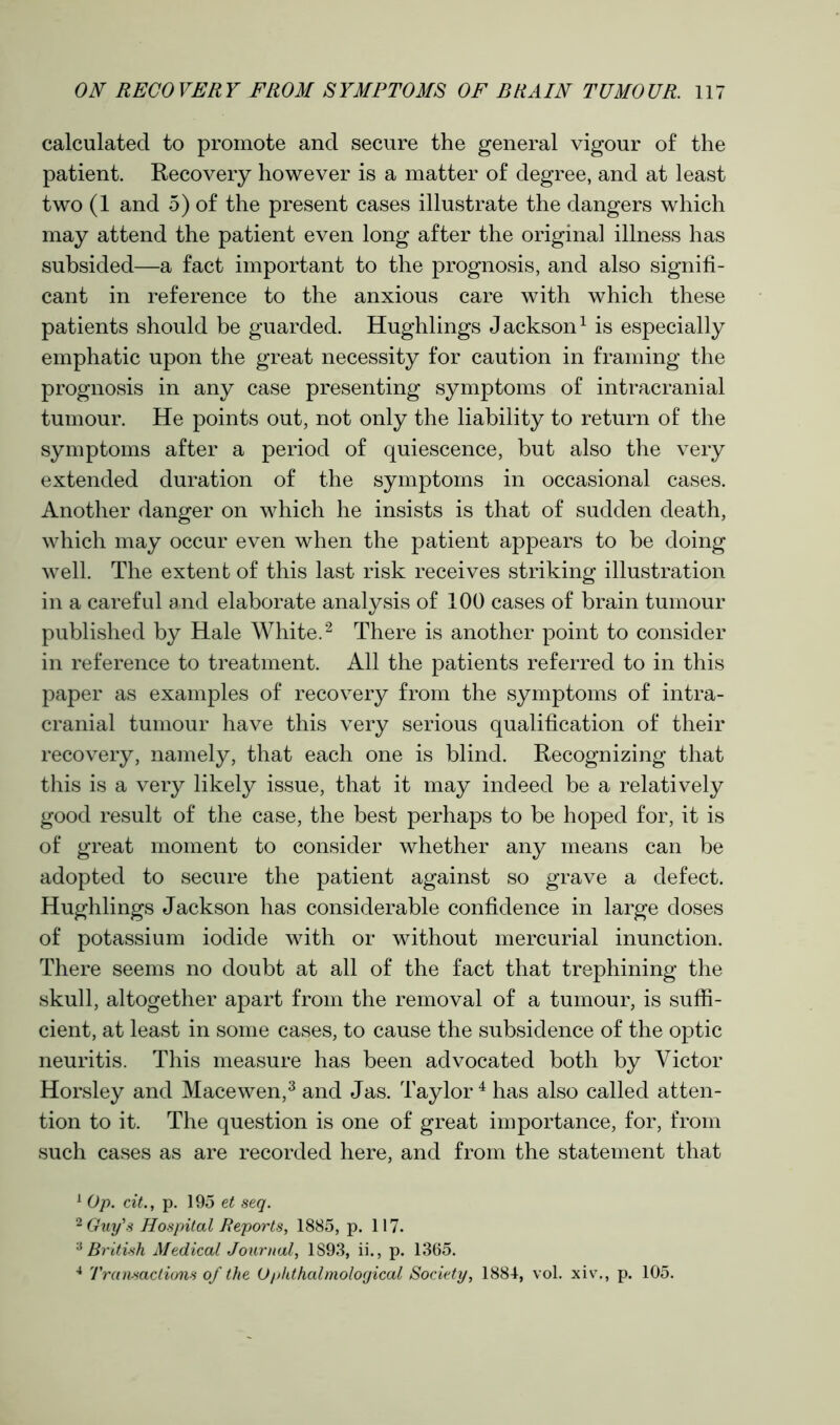 calculated to promote and secure the general vigour of the patient. Recovery however is a matter of degree, and at least two (1 and 5) of the present cases illustrate the dangers which may attend the patient even long after the original illness has subsided—a fact important to the prognosis, and also signifi- cant in reference to the anxious care with which these patients should be guarded. Hughlings Jackson1 is especially emphatic upon the great necessity for caution in framing the prognosis in any case presenting symptoms of intracranial tumour. He points out, not only the liability to return of the symptoms after a period of quiescence, but also the very extended duration of the symptoms in occasional cases. Another danger on which he insists is that of sudden death, which may occur even when the patient appears to be doing well. The extent of this last risk receives striking illustration in a careful and elaborate analysis of 100 cases of brain tumour published by Hale White.2 There is another point to consider in reference to treatment. All the patients referred to in this paper as examples of recovery from the symptoms of intra- cranial tumour have this very serious qualification of their recovery, namely, that each one is blind. Recognizing that this is a very likely issue, that it may indeed be a relatively good result of the case, the best perhaps to be hoped for, it is of great moment to consider whether any means can be adopted to secure the patient against so grave a defect. Hughlings Jackson has considerable confidence in large doses of potassium iodide with or without mercurial inunction. There seems no doubt at all of the fact that trephining the skull, altogether apart from the removal of a tumour, is suffi- cient, at least in some cases, to cause the subsidence of the optic neuritis. This measure has been advocated both by Victor Horsley and Macewen,3 and Jas. Taylor 4 has also called atten- tion to it. The question is one of great importance, for, from such cases as are recorded here, and from the statement that 1 Op. cit., p. 195 et seq. 2 Guy's Hospital Reports, 1885, p. 117. 3 British Medical Journal, 1893, ii., p. 1365. 4 Transactions of the O phthalmolorjical Society, 1884, vol. xiv., p. 105.