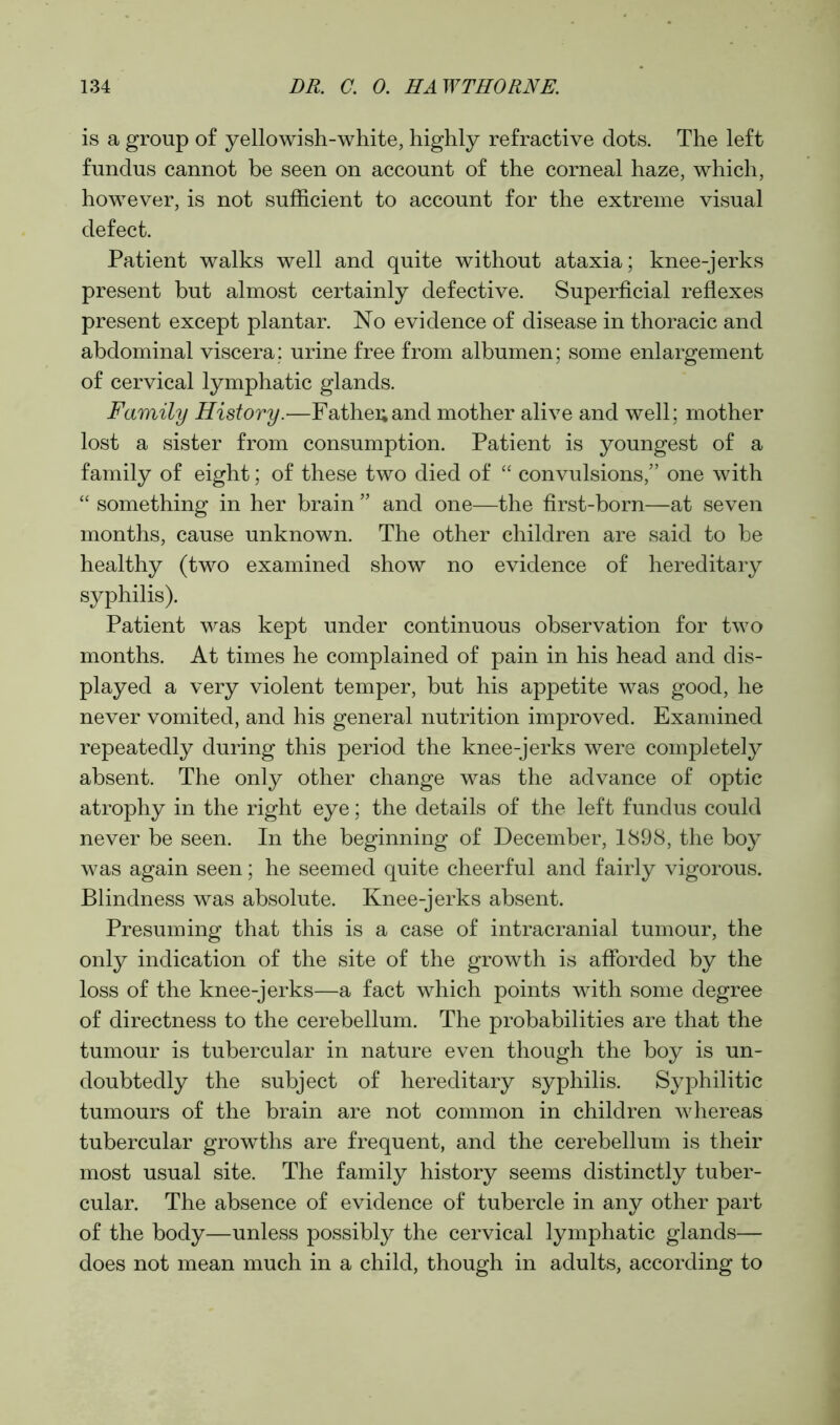 is a group of yellowish-white, highly refractive dots. The left fundus cannot be seen on account of the corneal haze, which, however, is not sufficient to account for the extreme visual defect. Patient walks well and quite without ataxia; knee-jerks present but almost certainly defective. Superficial reflexes present except plantar. No evidence of disease in thoracic and abdominal viscera: urine free from albumen; some enlargement of cervical lymphatic glands. Family History.—Father and mother alive and well; mother lost a sister from consumption. Patient is youngest of a family of eight; of these two died of “ convulsions,” one with “ something in her brain ” and one—the first-born—at seven months, cause unknown. The other children are said to be healthy (two examined show no evidence of hereditary syphilis). Patient was kept under continuous observation for two months. At times he complained of pain in his head and dis- played a very violent temper, but his appetite was good, he never vomited, and his general nutrition improved. Examined repeatedly during this period the knee-jerks were completely absent. The only other change was the advance of optic atrophy in the right eye; the details of the left fundus could never be seen. In the beginning of December, 1898, the boy was again seen; he seemed quite cheerful and fairly vigorous. Blindness was absolute. Knee-jerks absent. Presuming that this is a case of intracranial tumour, the only indication of the site of the growth is afforded by the loss of the knee-jerks—a fact which points with some degree of directness to the cerebellum. The probabilities are that the tumour is tubercular in nature even though the boy is un- doubtedly the subject of hereditary syphilis. Syphilitic tumours of the brain are not common in children whereas tubercular growths are frequent, and the cerebellum is their most usual site. The family history seems distinctly tuber- cular. The absence of evidence of tubercle in any other part of the body—unless possibly the cervical lymphatic glands— does not mean much in a child, though in adults, according to