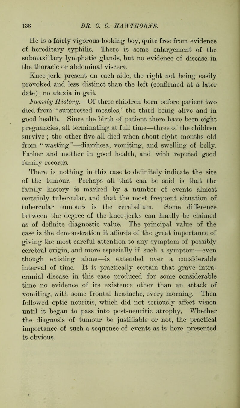 He is a fairly vigorous-looking boy, quite free from evidence of hereditary syphilis. There is some enlargement of the submaxillary lymphatic glands, but no evidence of disease in the thoracic or abdominal viscera. Knee-jerk present on each side, the right not being easily provoked and less distinct than the left (confirmed at a later date); no ataxia in gait. Family History.—Of three children born before patient two died from “ suppressed measles,” the third being alive and in good health. Since the birth of patient there have been eight pregnancies, all terminating at full time—three of the children survive ; the other five all died when about eight months old from “ wasting ”—diarrhoea, vomiting, and swelling of belly. Father and mother in good health, and with reputed good family records. There is nothing in this case to definitely indicate the site of the tumour. Perhaps all that can be said is that the family history is marked by a number of events almost certainly tubercular, and that the most frequent situation of tubercular tumours is the cerebellum. Some difference between the degree of the knee-jerks can hardly be claimed as of definite diagnostic value. The principal value of the case is the demonstration it affords of the great importance of giving the most careful attention to any symptom of possibly cerebral origin, and more especially if such a symptom—even though existing alone—is extended over a considerable interval of time. It is practically certain that grave intra- cranial disease in this case produced for some considerable time no evidence of its existence other than an attack of vomiting, with some frontal headache, every morning. Then followed optic neuritis, which did not seriously affect vision until it began to pass into post-neuritic atrophy. Whether the diagnosis of tumour be justifiable or not, the practical importance of such a sequence of events as is here presented is obvious.