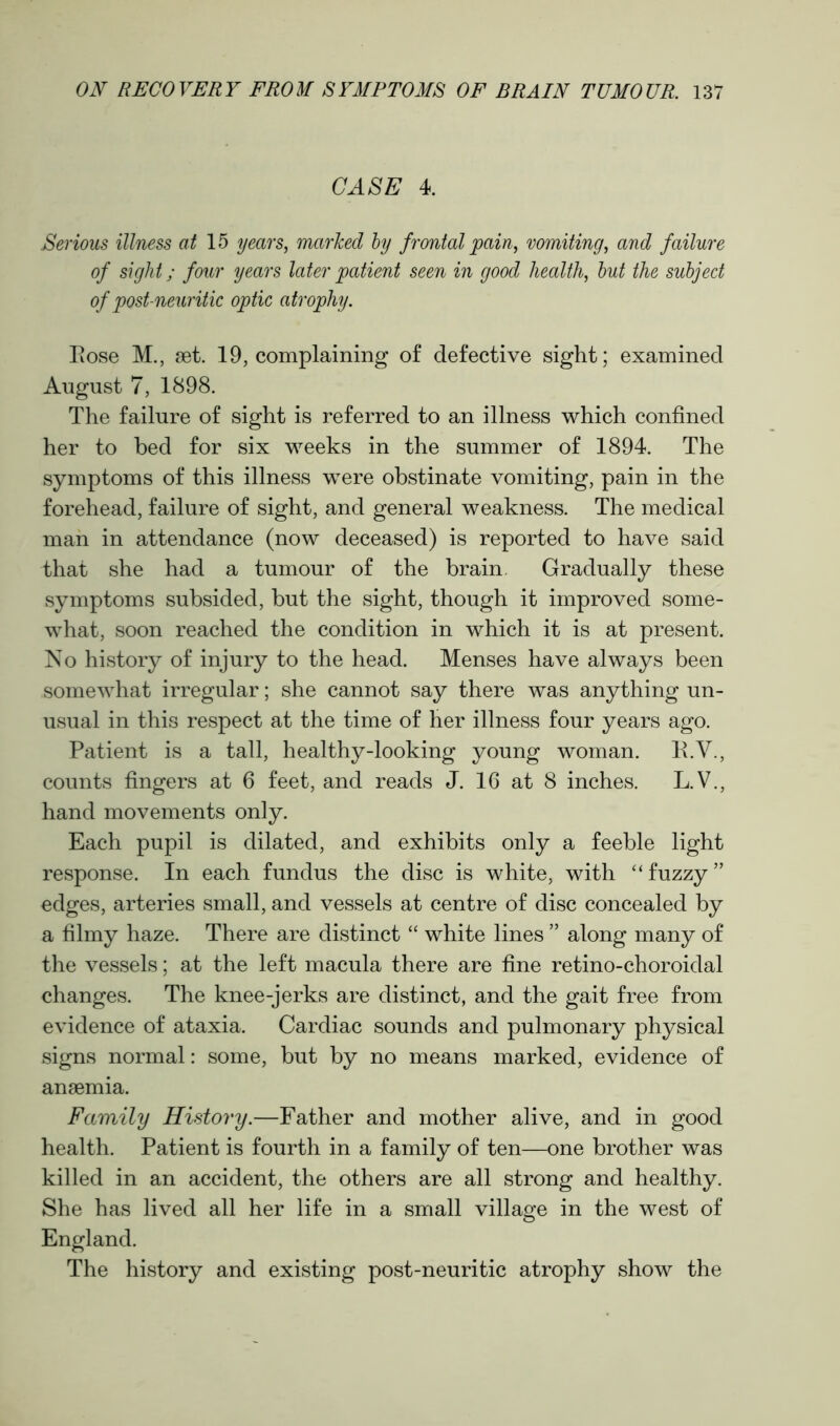 CASE 4. Serious illness at 15 years, marked by frontal pain, vomiting, and failure of sight; four years later patient seen in good health, but the subject of post neuritic optic atrophy. Eose M., set. 19, complaining of defective sight; examined August 7, 1898. The failure of sight is referred to an illness which confined her to bed for six weeks in the summer of 1894. The symptoms of this illness were obstinate vomiting, pain in the forehead, failure of sight, and general weakness. The medical man in attendance (now deceased) is reported to have said that she had a tumour of the brain. Gradually these symptoms subsided, but the sight, though it improved some- what, soon reached the condition in which it is at present. No history of injury to the head. Menses have always been somewhat irregular; she cannot say there was anything un- usual in this respect at the time of her illness four years ago. Patient is a tall, healthy-looking young woman. E.Y., counts fingers at 6 feet, and reads J. 16 at 8 inches. L.V., hand movements only. Each pupil is dilated, and exhibits only a feeble light response. In each fundus the disc is white, with “fuzzy” edges, arteries small, and vessels at centre of disc concealed by a filmy haze. There are distinct “ white lines ” along many of the vessels; at the left macula there are fine retino-choroidal changes. The knee-jerks are distinct, and the gait free from evidence of ataxia. Cardiac sounds and pulmonary physical signs normal: some, but by no means marked, evidence of anaemia. Family History.—Father and mother alive, and in good health. Patient is fourth in a family of ten—one brother was killed in an accident, the others are all strong and healthy. She has lived all her life in a small village in the west of England. The history and existing post-neuritic atrophy show the