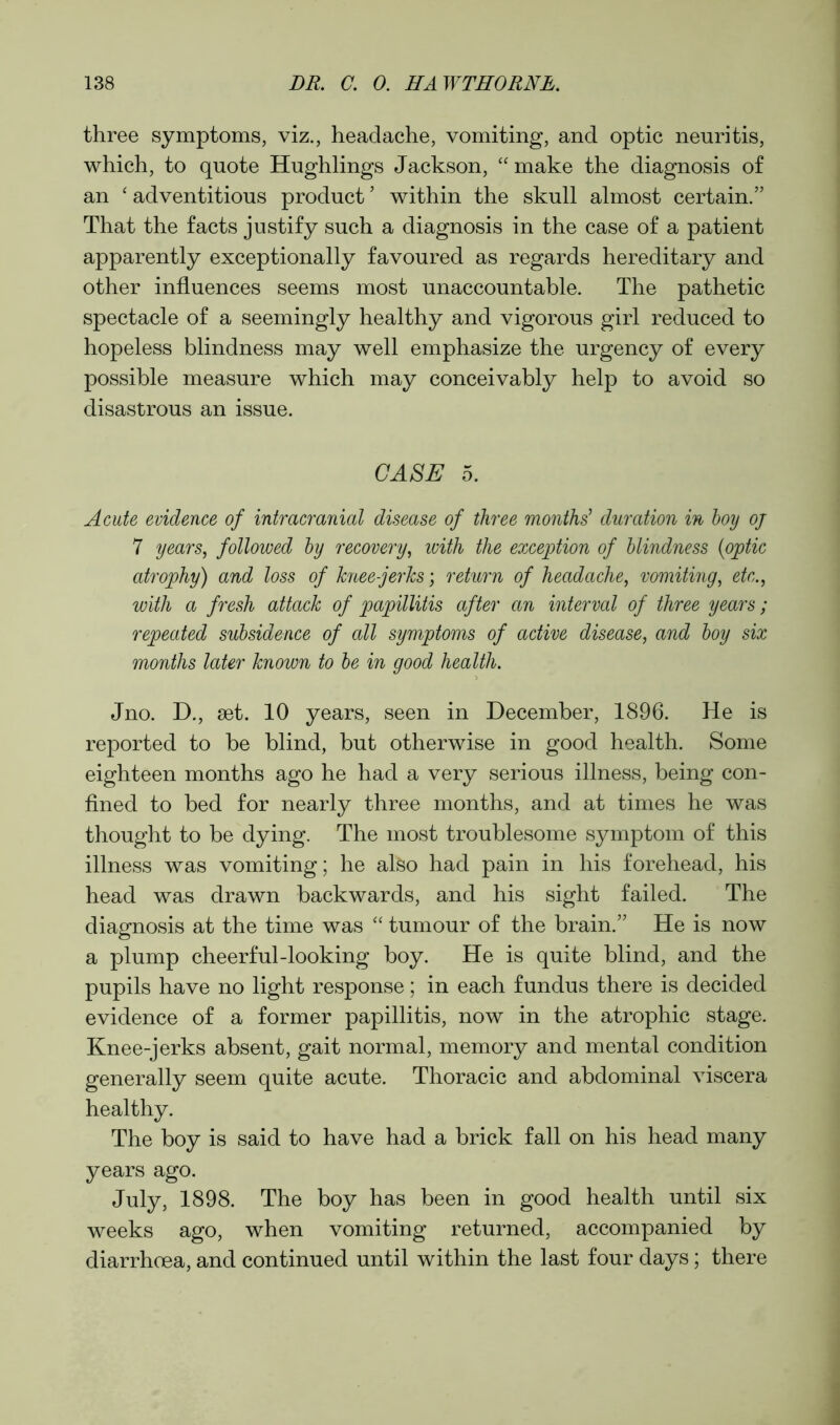 three symptoms, viz., headache, vomiting, and optic neuritis, which, to quote Hughlings Jackson, “ make the diagnosis of an ‘ adventitious product5 within the skull almost certain.” That the facts justify such a diagnosis in the case of a patient apparently exceptionally favoured as regards hereditary and other influences seems most unaccountable. The pathetic spectacle of a seemingly healthy and vigorous girl reduced to hopeless blindness may well emphasize the urgency of every possible measure which may conceivably help to avoid so disastrous an issue. CASE 5. Acute evidence of intracranial disease of three months’ duration in hoy oj 7 years, followed hy recovery, with the exception of blindness (optic atrophy) and loss of knee-jerks; return of headache, vomiting, etc., with a fresh attack of papillitis after an interval of three years; repeated subsidence of all symptoms of active disease, and hoy six months later known to he in good health. Jno. D., set. 10 years, seen in December, 1896. He is reported to be blind, but otherwise in good health. Some eighteen months ago he had a very serious illness, being con- fined to bed for nearly three months, and at times he was thought to be dying. The most troublesome symptom of this illness was vomiting; he also had pain in his forehead, his head was drawn backwards, and his sight failed. The diagnosis at the time was “ tumour of the brain.” He is now a plump cheerful-looking boy. He is quite blind, and the pupils have no light response; in each fundus there is decided evidence of a former papillitis, now in the atrophic stage. Knee-jerks absent, gait normal, memory and mental condition generally seem quite acute. Thoracic and abdominal viscera healthy. The boy is said to have had a brick fall on his head many years ago. July, 1898. The boy has been in good health until six weeks ago, when vomiting returned, accompanied by diarrhoea, and continued until within the last four days; there