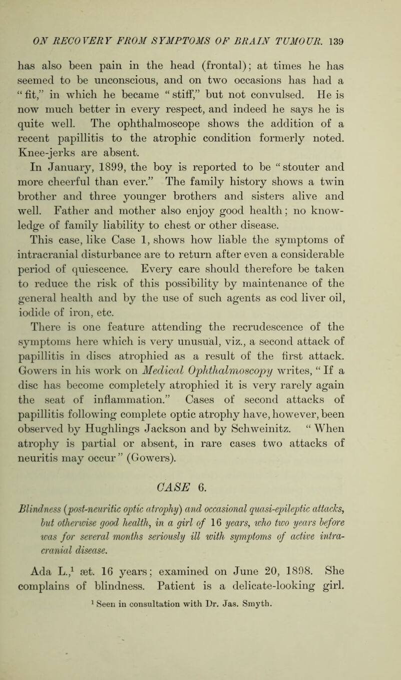 has also been pain in the head (frontal); at times he has seemed to be unconscious, and on two occasions has had a “ fit,” in which he became “ stiff,” but not convulsed. He is now much better in every respect, and indeed he says he is quite well. The ophthalmoscope shows the addition of a recent papillitis to the atrophic condition formerly noted. Knee-jerks are absent. In January, 1899, the boy is reported to be “stouter and more cheerful than ever.” The family history shows a twin brother and three younger brothers and sisters alive and well. Father and mother also enjoy good health; no know- ledge of family liability to chest or other disease. This case, like Case 1, shows how liable the symptoms of intracranial disturbance are to return after even a considerable period of quiescence. Every care should therefore be taken to reduce the risk of this possibility by maintenance of the general health and by the use of such agents as cod liver oil, iodide of iron, etc. There is one feature attending the recrudescence of the symptoms here which is very unusual, viz., a second attack of papillitis in discs atrophied as a result of the first attack. Gowers in his work on Medical Ophthalmoscopy writes, “ If a disc has become completely atrophied it is very rarely again the seat of inflammation.” Cases of second attacks of papillitis following complete optic atrophy have, however, been observed by Hughlings Jackson and by Schweinitz. “ When atrophy is partial or absent, in rare cases two attacks of neuritis may occur ” (Gowers). CASE 6. Blindness (post-neuritic optic atrophy) and occasional quasi-epileptic attacks, but otherwise good health, in a girl of 16 years, who two years before was for several months seriously ill with symptoms of active intra- cranial disease. Ada L.,1 set. 16 years; examined on June 20, 1898. She complains of blindness. Patient is a delicate-looking girl.