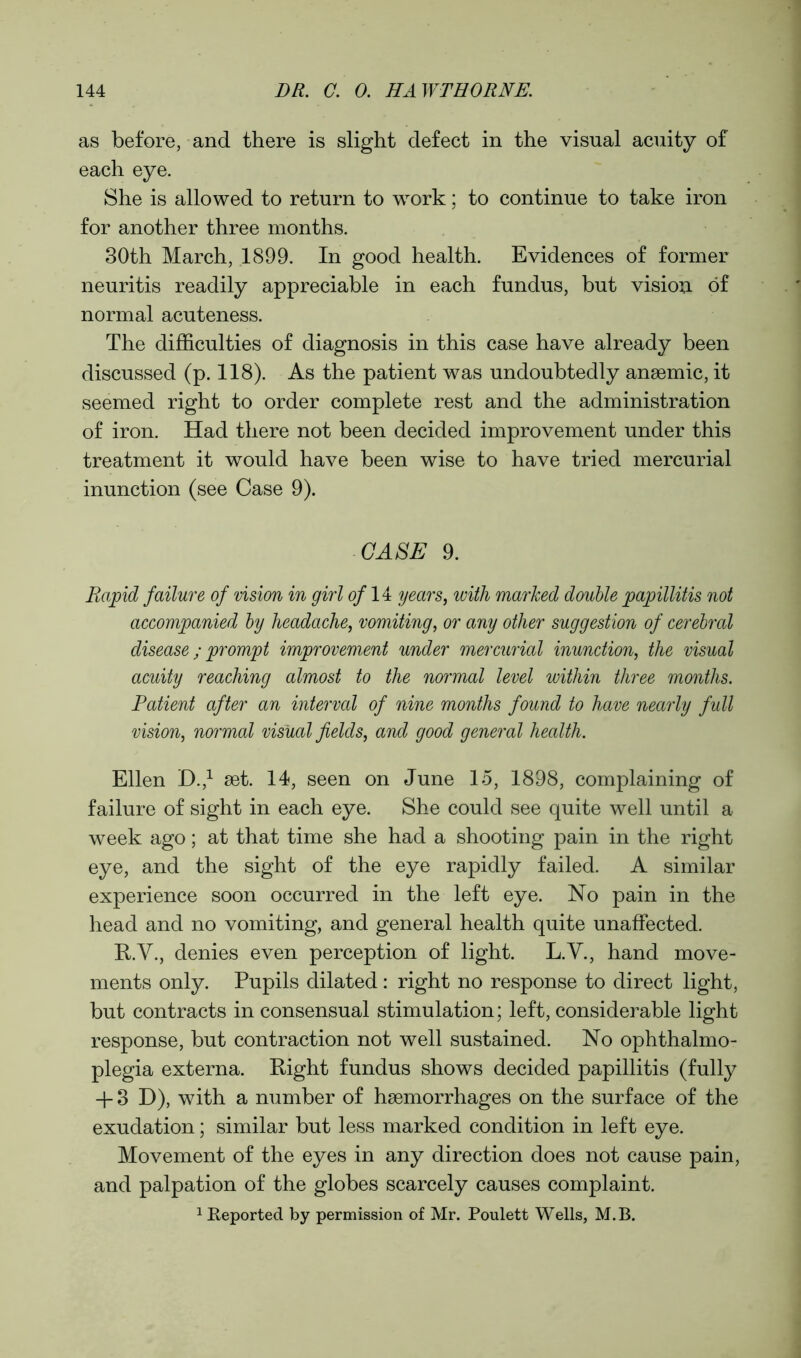 as before, and there is slight defect in the visual acuity of each eye. She is allowed to return to work; to continue to take iron for another three months. 30th March, 1899. In good health. Evidences of former neuritis readily appreciable in each fundus, but vision of normal acuteness. The difficulties of diagnosis in this case have already been discussed (p. 118). As the patient was undoubtedly ansemic, it seemed right to order complete rest and the administration of iron. Had there not been decided improvement under this treatment it would have been wise to have tried mercurial inunction (see Case 9). CASE 9. Rapid failure of vision in girl of 14 years, with marked double papillitis not accompanied by headache, vomiting, or any other suggestion of cerebral disease; prompt improvement under mercurial inunction, the visual acuity reaching almost to the normal level within three months. Patient after an interval of nine months found to have nearly full vision, normal visual fields, and good general health. Ellen D.,1 set. 14, seen on June 15, 1898, complaining of failure of sight in each eye. She could see quite well until a week ago; at that time she had a shooting pain in the right eye, and the sight of the eye rapidly failed. A similar experience soon occurred in the left eye. No pain in the head and no vomiting, and general health quite unaffected. R.V., denies even perception of light. L.V., hand move- ments only. Pupils dilated: right no response to direct light, but contracts in consensual stimulation; left, considerable light response, but contraction not well sustained. No ophthalmo- plegia externa. Right fundus shows decided papillitis (fully + 3 D), with a number of hsemorrhages on the surface of the exudation; similar but less marked condition in left eye. Movement of the eyes in any direction does not cause pain, and palpation of the globes scarcely causes complaint. 1 Reported by permission of Mr. Poulett Wells, M.B.