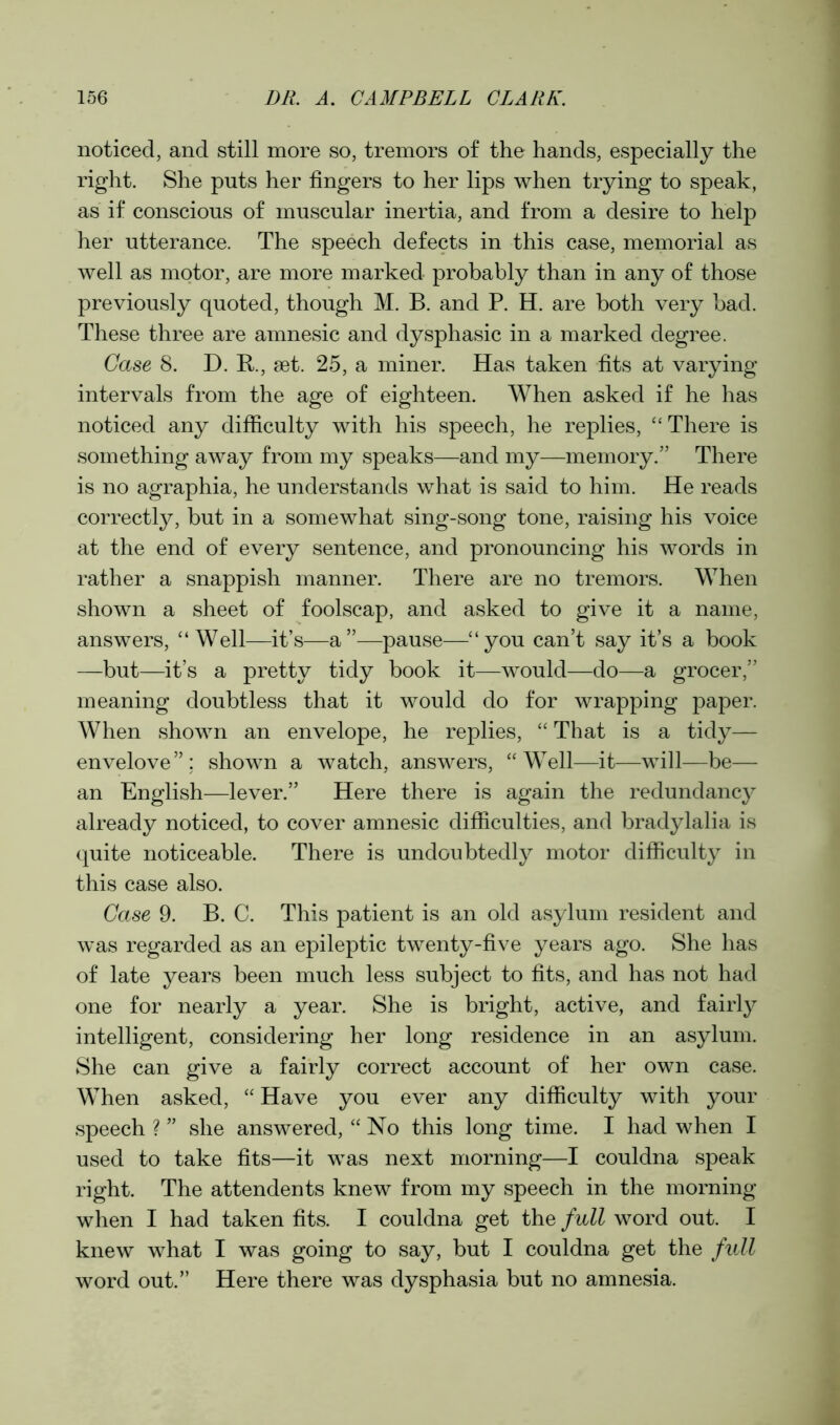 noticed, and still more so, tremors of the hands, especially the right. She puts her fingers to her lips when trying to speak, as if conscious of muscular inertia, and from a desire to help her utterance. The speech defects in this case, memorial as well as motor, are more marked probably than in any of those previously quoted, though M. B. and P. H. are both very bad. These three are amnesic and dysphasic in a marked degree. Case 8. D. R., set. 25, a miner. Has taken fits at varying intervals from the age of eighteen. When asked if he has noticed any difficulty with his speech, he replies, “ There is something away from my speaks—and my—memory.” There is no agraphia, he understands what is said to him. He reads correctly, but in a somewhat sing-song tone, raising his voice at the end of every sentence, and pronouncing his words in rather a snappish manner. There are no tremors. When shown a sheet of foolscap, and asked to give it a name, answers, “Well—it’s—a”—pause—“you can’t say it’s a book —but—it’s a pretty tidy book it—would—do—a grocer,” meaning doubtless that it would do for wrapping paper. When shown an envelope, he replies, “ That is a tidy— envelove”; shown a watch, answers, “Well—it—will—be— an English—lever.” Here there is again the redundancy already noticed, to cover amnesic difficulties, and bradylalia is quite noticeable. There is undoubtedly motor difficulty in this case also. Case 9. B. C. This patient is an old asylum resident and was regarded as an epileptic twenty-five years ago. She has of late years been much less subject to fits, and has not had one for nearly a year. She is bright, active, and fairly intelligent, considering her long residence in an asylum. She can give a fairly correct account of her own case. When asked, “ Have you ever any difficulty with your speech ? ” she answered, “ No this long time. I had when I used to take fits—it was next morning—I couldna speak right. The attendents knew from my speech in the morning when I had taken fits. I couldna get the full word out. I knew what I was going to say, but I couldna get the full word out.” Here there was dysphasia but no amnesia.