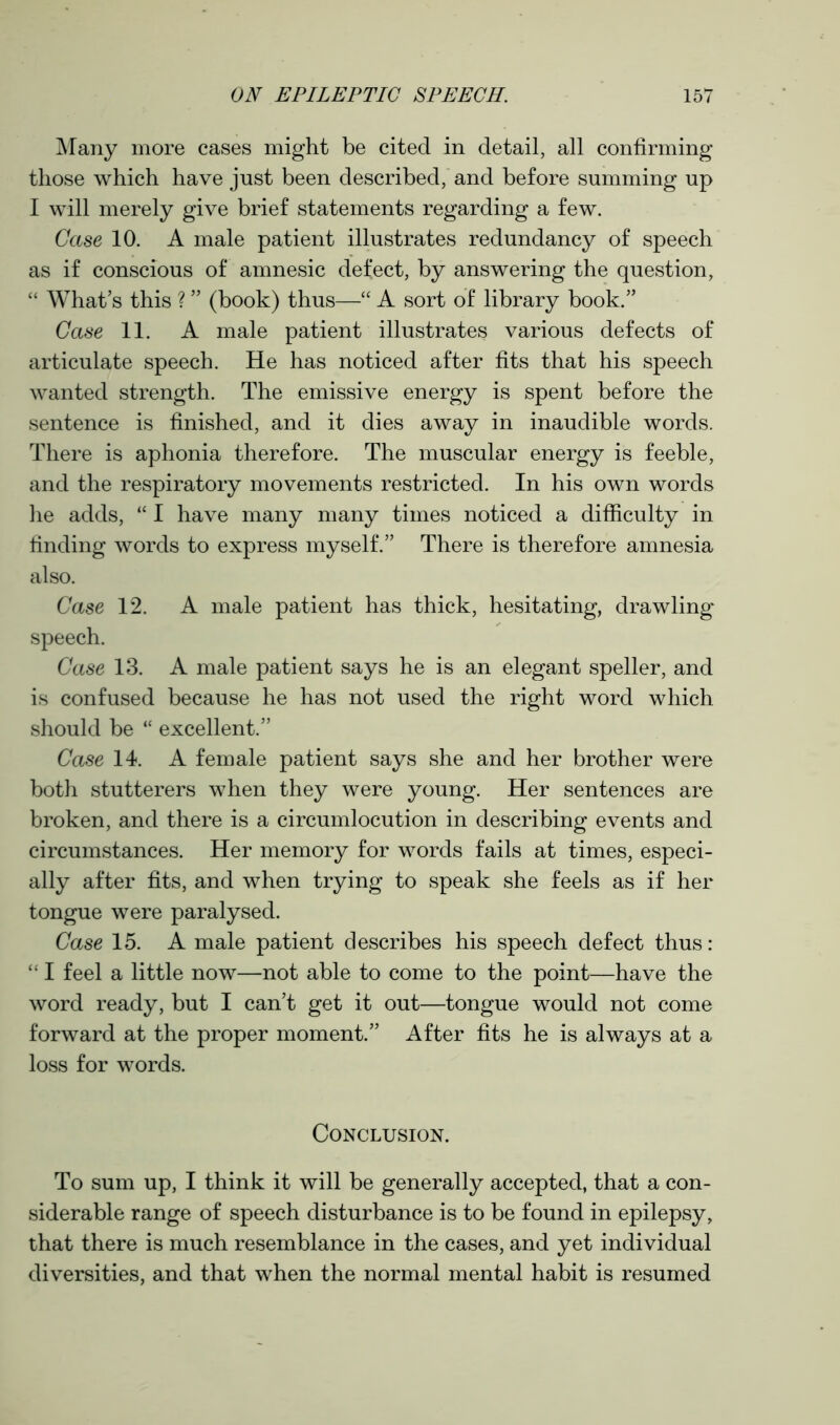 Many more cases might be cited in detail, all confirming those which have just been described, and before summing up I will merely give brief statements regarding a few. Case 10. A male patient illustrates redundancy of speech as if conscious of amnesic defect, by answering the question, “ What’s this ? ” (book) thus—“ A sort of library book.” Case 11. A male patient illustrates various defects of articulate speech. He has noticed after fits that his speech wanted strength. The emissive energy is spent before the sentence is finished, and it dies away in inaudible words. There is aphonia therefore. The muscular energy is feeble, and the respiratory movements restricted. In his own words he adds, “ I have many many times noticed a difficulty in finding words to express myself.” There is therefore amnesia also. Case 12. A male patient has thick, hesitating, drawling speech. Case 13. A male patient says he is an elegant speller, and is confused because he has not used the right word which should be “ excellent.” Case 14. A female patient says she and her brother were both stutterers when they were young. Her sentences are broken, and there is a circumlocution in describing events and circumstances. Her memory for words fails at times, especi- ally after fits, and when trying to speak she feels as if her tongue were paralysed. Case 15. A male patient describes his speech defect thus: “ I feel a little now—not able to come to the point—have the word ready, but I can’t get it out—tongue would not come forward at the proper moment.” After fits he is always at a loss for words. Conclusion. To sum up, I think it will be generally accepted, that a con- siderable range of speech disturbance is to be found in epilepsy, that there is much resemblance in the cases, and yet individual diversities, and that when the normal mental habit is resumed