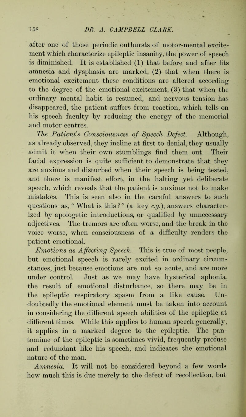 after one of those periodic outbursts of motor-mental excite- ment which characterize epileptic insanity, the power of speech is diminished. It is established (1) that before and after fits amnesia and dysphasia are marked, (2) that when there is emotional excitement these conditions are altered according to the degree of the emotional excitement, (3) that when the ordinary mental habit is resumed, and nervous tension has disappeared, the patient suffers from reaction, which tells on his speech faculty by reducing the energy of the memorial and motor centres. The Patient’s Consciousness of Speech Defect. Although, as already observed, they incline at first to denial, they usually admit it when their own stumblings find them out. Their facial expression is quite sufficient to demonstrate that they are anxious and disturbed when their speech is being tested, and there is manifest effort, in the halting yet deliberate speech, which reveals that the patient is anxious not to make mistakes. This is seen also in the careful answers to such questions as, “ What is this ? ” (a key e.g.), answers character- ized by apologetic introductions, or qualified by unnecessary adjectives. The tremors are often worse, and the break in the voice worse, when consciousness of a difficulty renders the patient emotional. Emotions as Affecting Speech. This is true of most people, but emotional speech is rarely excited in ordinary circum- stances, just because emotions are not so acute, and are more under control. Just as we may have hysterical aphonia, the result of emotional disturbance, so there may be in the epileptic respiratory spasm from a like cause. Un- doubtedly the emotional element must be taken into account in considering the different speech abilities of the epileptic at different times. While this applies to human speech generally, it applies in a marked degree to the epileptic. The pan- tomime of the epileptic is sometimes vivid, frequently profuse and redundant like his speech, and indicates the emotional nature of the man. Amnesia. It will not be considered beyond a few words how much this is due merely to the defect of recollection, but