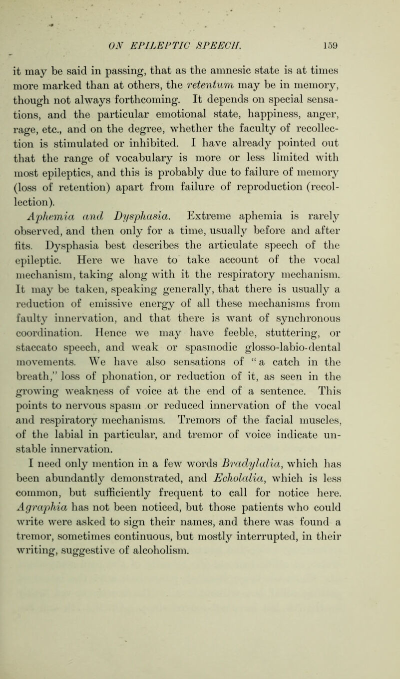 it may be said in passing, that as the amnesic state is at times more marked than at others, the retentum may be in memory, though not always forthcoming. It depends on special sensa- tions, and the particular emotional state, happiness, anger, rage, etc., and on the degree, whether the faculty of recollec- tion is stimulated or inhibited. I have already pointed out that the range of vocabulary is more or less limited with most epileptics, and this is probably due to failure of memory (loss of retention) apart from failure of reproduction (recol- lection). Aphemia and Dysphasia. Extreme aphemia is rarely observed, and then only for a time, usually before and after fits. Dysphasia best describes the articulate speech of the epileptic. Here we have to take account of the vocal mechanism, taking along with it the respiratory mechanism. It may be taken, speaking generally, that there is usually a reduction of emissive energy of all these mechanisms from faulty innervation, and that there is want of synchronous coordination. Hence we may have feeble, stuttering, or staccato speech, and weak or spasmodic glosso-labio-dental movements. We have also sensations of “a catch in the breath,” loss of phonation, or reduction of it, as seen in the growing weakness of voice at the end of a sentence. This points to nervous spasm or reduced innervation of the vocal and respiratory mechanisms. Tremors of the facial muscles, of the labial in particular, and tremor of voice indicate un- stable innervation. I need only mention in a few words Bradylalia, which has been abundantly demonstrated, and Echolalia, which is less common, but sufficiently frequent to call for notice here. Agraphia has not been noticed, but those patients who could write were asked to sign their names, and there was found a tremor, sometimes continuous, but mostly interrupted, in their writing, suggestive of alcoholism.