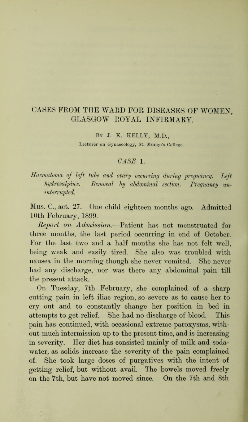 CASES FROM THE WARD FOR DISEASES OF WOMEN, GLASGOW ROYAL INFIRMARY. By J. K. KELLY, M.D., Lecturer on Gynaecology, St. Mungo’s College. CASE 1. Haematoma of left tube and ovary occurring during pregnancy. Left hydrosalpinx. Removal by abdominal section. Pregnancy un- interrupted. Mrs. C., aet. 27. One child eighteen months ago. Admitted 10th February, 1899. Report on Admission.—Patient has not menstruated for three months, the last period occurring in end of October. For the last two and a half months she has not felt well, being weak and easily tired. She also was troubled with nausea in the morning though she never vomited. She never had any discharge, nor was there any abdominal pain till the present attack. On Tuesday, 7th February, she complained of a sharp cutting pain in left iliac region, so severe as to cause her to cry out and to constantly change her position in bed in attempts to get relief. She had no discharge of blood. This pain has continued, with occasional extreme paroxysms, with- out much intermission up to the present time, and is increasing in severity. Her diet has consisted mainly of milk and soda- water, as solids increase the severity of the pain complained of. She took large doses of purgatives with the intent of getting relief, but without avail. The bowels moved freely on the 7th, but have not moved since. On the 7th and 8th