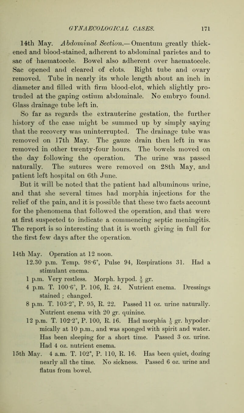 14th May. Abdominal Section — Omentum greatly thick- ened and blood-stained, adherent to abdominal parietes and to sac of haematocele. Bowel also adherent over haematocele. Sac opened and cleared of clots. Right tube and ovary removed. Tube in nearly its whole length about an inch in diameter and filled with firm blood-clot, which slightly pro- truded at the gaping ostium abdominale. No embryo found. Glass drainage tube left in. So far as regards the extrauterine gestation, the further history of the case might be summed up by simply saying that the recovery was uninterrupted. The drainage tube was removed on 17th May. The gauze drain then left in was removed in other twenty-four hours. The bowels moved on the day following the operation. The urine was passed naturally. The sutures were removed on 28th May, and patient left hospital on 6th June. But it will be noted that the patient had albuminous urine, and that she several times had morphia injections for the relief of the pain, and it is possible that these two facts account for the phenomena that followed the operation, and that were at first suspected to indicate a commencing septic meningitis. The report is so interesting that it is worth giving in full for the first few days after the operation. 14th May. Operation at 12 noon. 12.30 p.m. Temp. 98*6°, Pulse 94, Respirations 31. Had a stimulant enema. 1 p.m. Very restless. Morph, hypod. ^ gr. 4 p.m. T. 100 6°, P. 106, R. 24. Nutrient enema. Dressings stained ; changed. 8 p.m. T. 103*2°, P. 95, R. 22. Passed 11 oz. urine naturally. Nutrient enema with 20 gr. quinine. 12 p.m. T. 102*2°, P. 100, R. 16. Had morphia ^ gr. hypoder- mically at 10 p.m., and was sponged with spirit and water. Has been sleeping for a short time. Passed 3 oz. urine. Had 4 oz. nutrient enema. 15th May. 4 a.m. T. 102°, P. 110, R. 16. Has been quiet, dozing nearly all the time. No sickness. Passed 6 oz. urine and flatus from bowel.