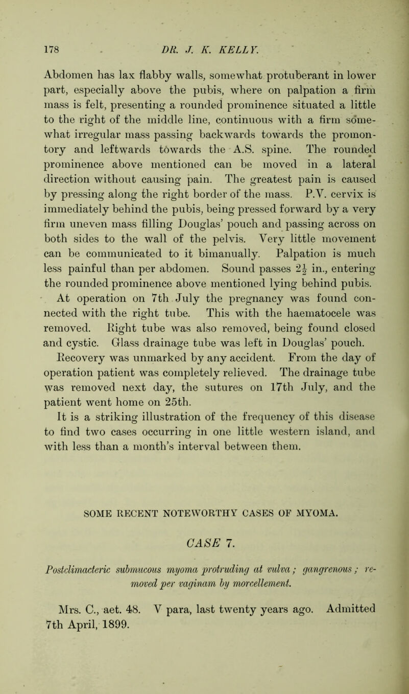 Abdomen has lax flabby walls, somewhat protuberant in lower part, especially above the pubis, where on palpation a firm mass is felt, presenting a rounded prominence situated a little to the right of the middle line, continuous with a firm some- what irregular mass passing backwards towards the promon- tory and leftwards towards the A.S. spine. The rounded prominence above mentioned can be moved in a lateral direction without causing pain. The greatest pain is caused by pressing along the right border of the mass. P.Y. cervix is immediately behind the pubis, being pressed forward by a very firm uneven mass filling Douglas’ pouch and passing across on both sides to the wall of the pelvis. Very little movement can be communicated to it bimanually. Palpation is much less painful than per abdomen. Sound passes 2J in., entering the rounded prominence above mentioned lying behind pubis. At operation on 7th July the pregnancy was found con- nected with the right tube. This with the haematocele was removed. Right tube was also removed, being found closed and cystic. Glass drainage tube was left in Douglas’ pouch. Recovery was unmarked by any accident. From the day of operation patient was completely relieved. The drainage tube was removed next day, the sutures on 17th July, and the patient went home on 25th. It is a striking illustration of the frequency of this disease to find two cases occurring in one little western island, and with less than a month’s interval between them. SOME RECENT NOTEWORTHY CASES OF MYOMA. CASE 7. Postclimacteric submucous myoma protruding at vulva; gangrenous ; re- moved per vaginam by morcellement. Mrs. C., aet. 48. Y para, last twenty years ago. Admitted 7th April, 1899.