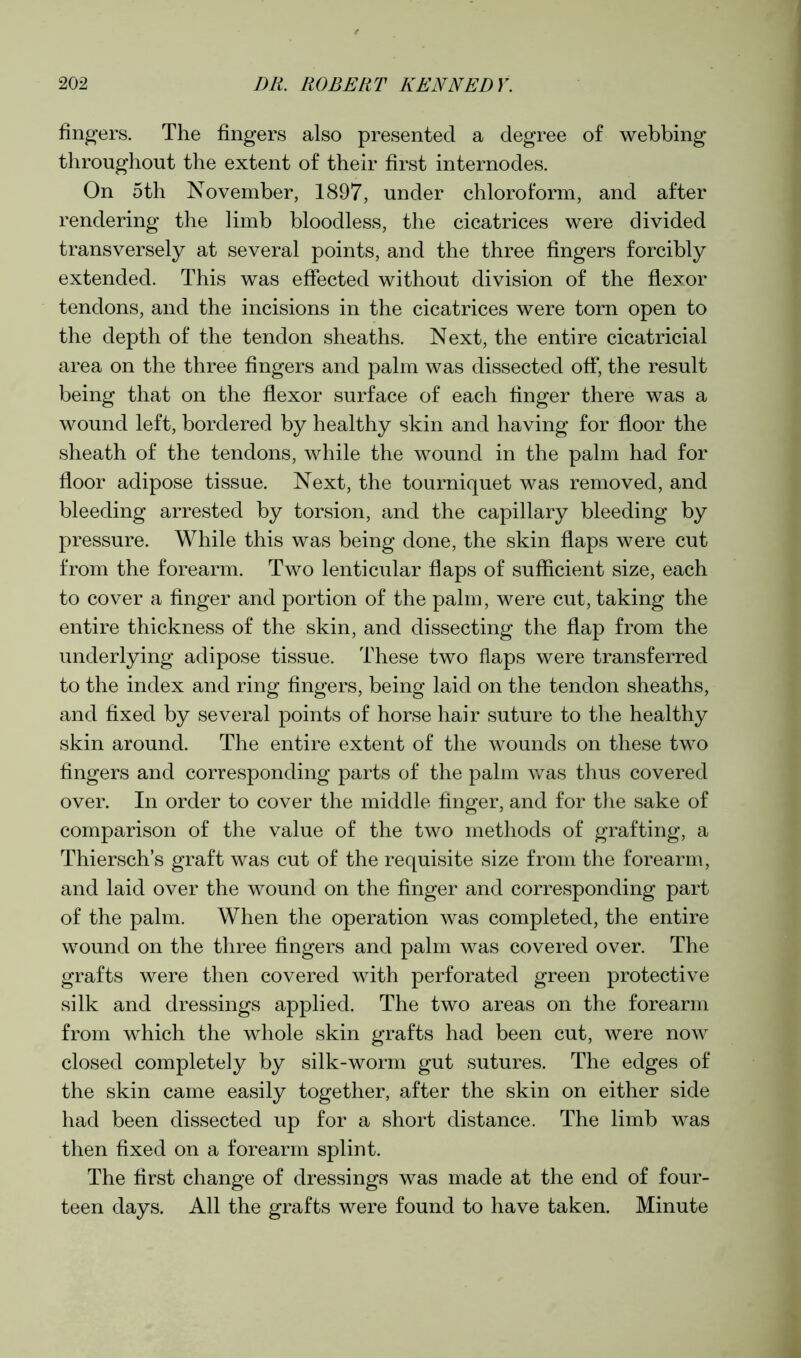 fingers. The fingers also presented a degree of webbing throughout the extent of their first internodes. On 5 th November, 1897, under chloroform, and after rendering the limb bloodless, the cicatrices were divided transversely at several points, and the three fingers forcibly extended. This was effected without division of the flexor tendons, and the incisions in the cicatrices were torn open to the depth of the tendon sheaths. Next, the entire cicatricial area on the three fingers and palm was dissected off, the result being that on the flexor surface of each finger there was a wound left, bordered by healthy skin and having for floor the sheath of the tendons, while the wound in the palm had for floor adipose tissue. Next, the tourniquet was removed, and bleeding arrested by torsion, and the capillary bleeding by pressure. While this was being done, the skin flaps were cut from the forearm. Two lenticular flaps of sufficient size, each to cover a finger and portion of the palm, were cut, taking the entire thickness of the skin, and dissecting the flap from the underlying adipose tissue. These two flaps were transferred to the index and ring fingers, being laid on the tendon sheaths, and fixed by several points of horse hair suture to the healthy skin around. The entire extent of the wounds on these two fingers and corresponding parts of the palm was thus covered over. In order to cover the middle finger, and for the sake of comparison of the value of the two methods of grafting, a Thiersch’s graft was cut of the requisite size from the forearm, and laid over the wound on the finger and corresponding part of the palm. When the operation was completed, the entire wound on the three fingers and palm was covered over. The grafts were then covered with perforated green protective silk and dressings applied. The two areas on the forearm from which the whole skin grafts had been cut, were now closed completely by silk-worm gut sutures. The edges of the skin came easily together, after the skin on either side had been dissected up for a short distance. The limb was then fixed on a forearm splint. The first change of dressings was made at the end of four- teen days. All the grafts were found to have taken. Minute