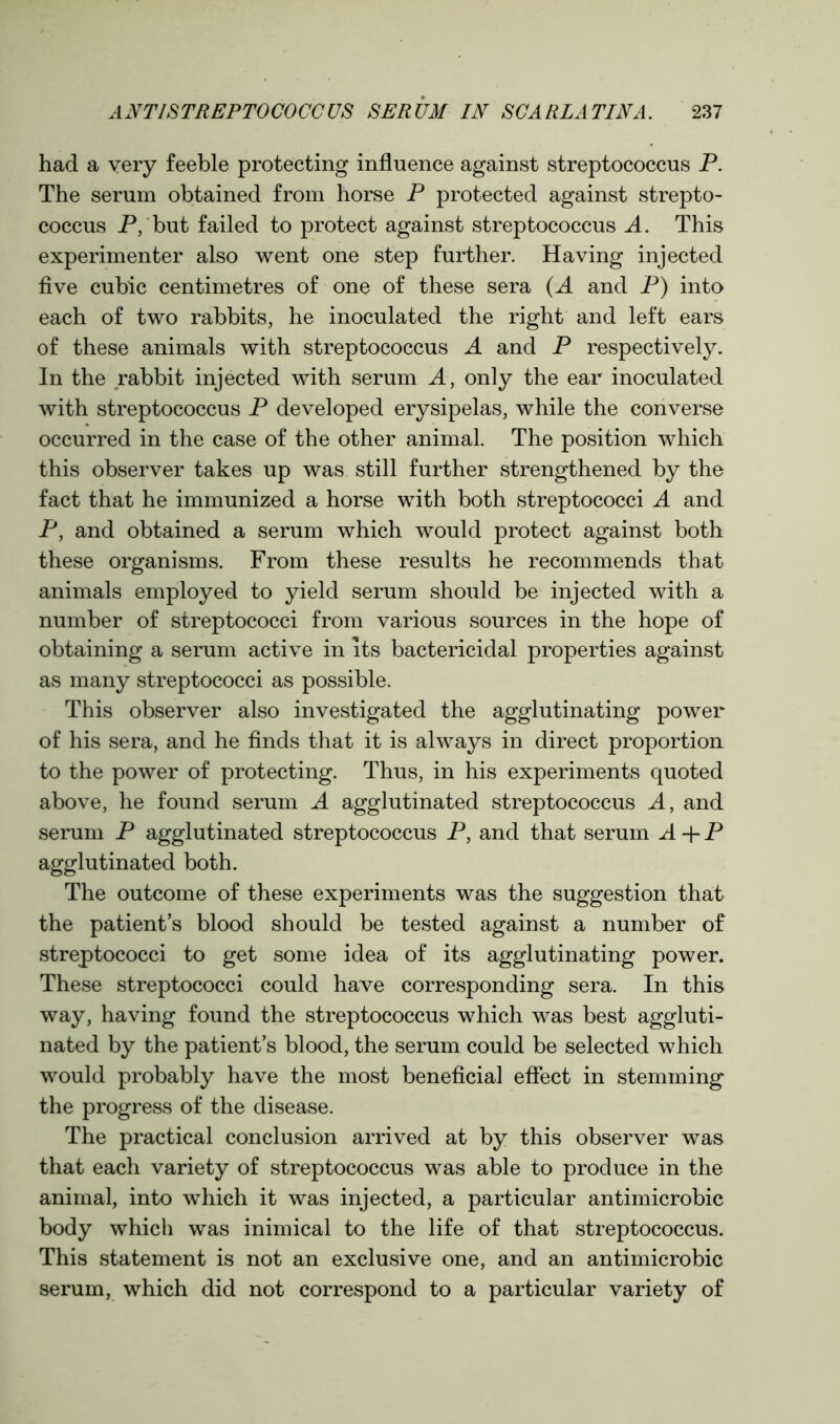 had a very feeble protecting influence against streptococcus P. The serum obtained from horse P protected against strepto- coccus P, but failed to protect against streptococcus A. This experimenter also went one step further. Having injected five cubic centimetres of one of these sera (A and P) into each of two rabbits, he inoculated the right and left ears of these animals with streptococcus A and P respectively. In the rabbit injected with serum A, only the ear inoculated with streptococcus P developed erysipelas, while the converse occurred in the case of the other animal. The position which this observer takes up was still further strengthened by the fact that he immunized a horse with both streptococci A and P, and obtained a serum which would protect against both these organisms. From these results he recommends that animals employed to yield serum should be injected with a number of streptococci from various sources in the hope of obtaining a serum active in its bactericidal properties against as many streptococci as possible. This observer also investigated the agglutinating power of his sera, and he finds that it is always in direct proportion to the power of protecting. Thus, in his experiments quoted above, he found serum A agglutinated streptococcus A, and serum P agglutinated streptococcus P, and that serum A + P agglutinated both. The outcome of these experiments was the suggestion that the patient’s blood should be tested against a number of streptococci to get some idea of its agglutinating power. These streptococci could have corresponding sera. In this way, having found the streptococcus which was best aggluti- nated by the patient’s blood, the serum could be selected which would probably have the most beneficial effect in stemming the progress of the disease. The practical conclusion arrived at by this observer was that each variety of streptococcus was able to produce in the animal, into which it was injected, a particular antimicrobic body which was inimical to the life of that streptococcus. This statement is not an exclusive one, and an antimicrobic serum, which did not correspond to a particular variety of