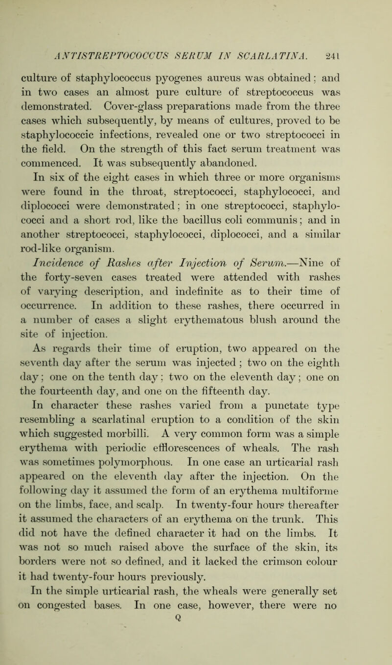 culture of staphylococcus pyogenes aureus was obtained; and in two cases an almost pure culture of streptococcus was demonstrated. Cover-glass preparations made from the three cases which subsequently, by means of cultures, proved to be staphylococcic infections, revealed one or two streptococci in the field. On the strength of this fact serum treatment was commenced. It was subsequently abandoned. In six of the eight cases in which three or more organisms were found in the throat, streptococci, staphylococci, and diplococci were demonstrated; in one streptococci, staphylo- cocci and a short rod, like the bacillus coli communis; and in another streptococci, staphylococci, diplococci, and a similar rod-like organism. Incidence of Rashes after Injection of Serum.—Nine of the forty-seven cases treated were attended with rashes of varying description, and indefinite as to their time of occurrence. In addition to these rashes, there occurred in a number of cases a slight erythematous blush around the site of injection. As regards their time of eruption, two appeared on the seventh day after the serum was injected ; two on the eighth day; one on the tenth day; two on the eleventh day; one on the fourteenth day, and one on the fifteenth day. In character these rashes varied from a punctate type resembling a scarlatinal eruption to a condition of the skin which suggested morbilli. A very common form was a simple erythema with periodic efflorescences of wheals. The rash was sometimes polymorphous. In one case an urticarial rash appeared on the eleventh day after the injection. On the following day it assumed the form of an erythema multiforme on the limbs, face, and scalp. In twenty-four hours thereafter it assumed the characters of an erythema on the trunk. This did not have the defined character it had on the limbs. It was not so much raised above the surface of the skin, its borders were not so defined, and it lacked the crimson colour it had twenty-four hours previously. In the simple urticarial rash, the wheals were generally set on congested bases. In one case, however, there were no Q