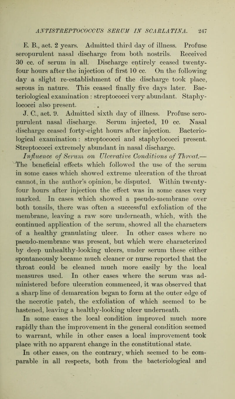 E. B., aet. 2 years. Admitted third day of illness. Profuse seropurulent nasal discharge from both nostrils. Received 30 cc. of serum in all. Discharge entirely ceased twenty- four hours after the injection of first 10 cc. On the following day a slight re-establishment of the discharge took place, serous in nature. This ceased finally five days later. Bac- teriological examination : streptococci very abundant. Staphy- lococci also present. J. C., aet. 9. Admitted sixth day of illness. Profuse sero- purulent nasal discharge. Serum injected, 10 cc. Nasal discharge ceased forty-eight hours after injection. Bacterio- logical examination: streptococci and staphylococci present. Streptococci extremely abundant in nasal discharge. Influence of Serum on Ulcerative Conditions of Throat— The beneficial effects which followed the use of the serum in some cases which showed extreme ulceration of the throat cannot, in the author’s opinion, be disputed. Within twenty- four hours after injection the effect was in some cases very marked. In cases which showed a pseudo-membrane over both tonsils, there was often a successful exfoliation of the membrane, leaving a raw sore underneath, which, with the continued application of the serum, showed all the characters of a healthy granulating ulcer. In other cases where no pseudo-membrane was present, but which were characterized by deep unhealthy-looking ulcers, under serum these either spontaneously became much cleaner or nurse reported that the throat could be cleaned much more easily by the local measures used. In other cases where the serum was ad- ministered before ulceration commenced, it was observed that a sharp line of demarcation began to form at the outer edge of the necrotic patch, the exfoliation of which seemed to be hastened, leaving a healthy-looking ulcer underneath. In some cases the local condition improved much more rapidly than the improvement in the general condition seemed to warrant, while in other cases a local improvement took place with no apparent change in the constitutional state. In other cases, on the contrary, which seemed to be com- parable in all respects, both from the bacteriological and