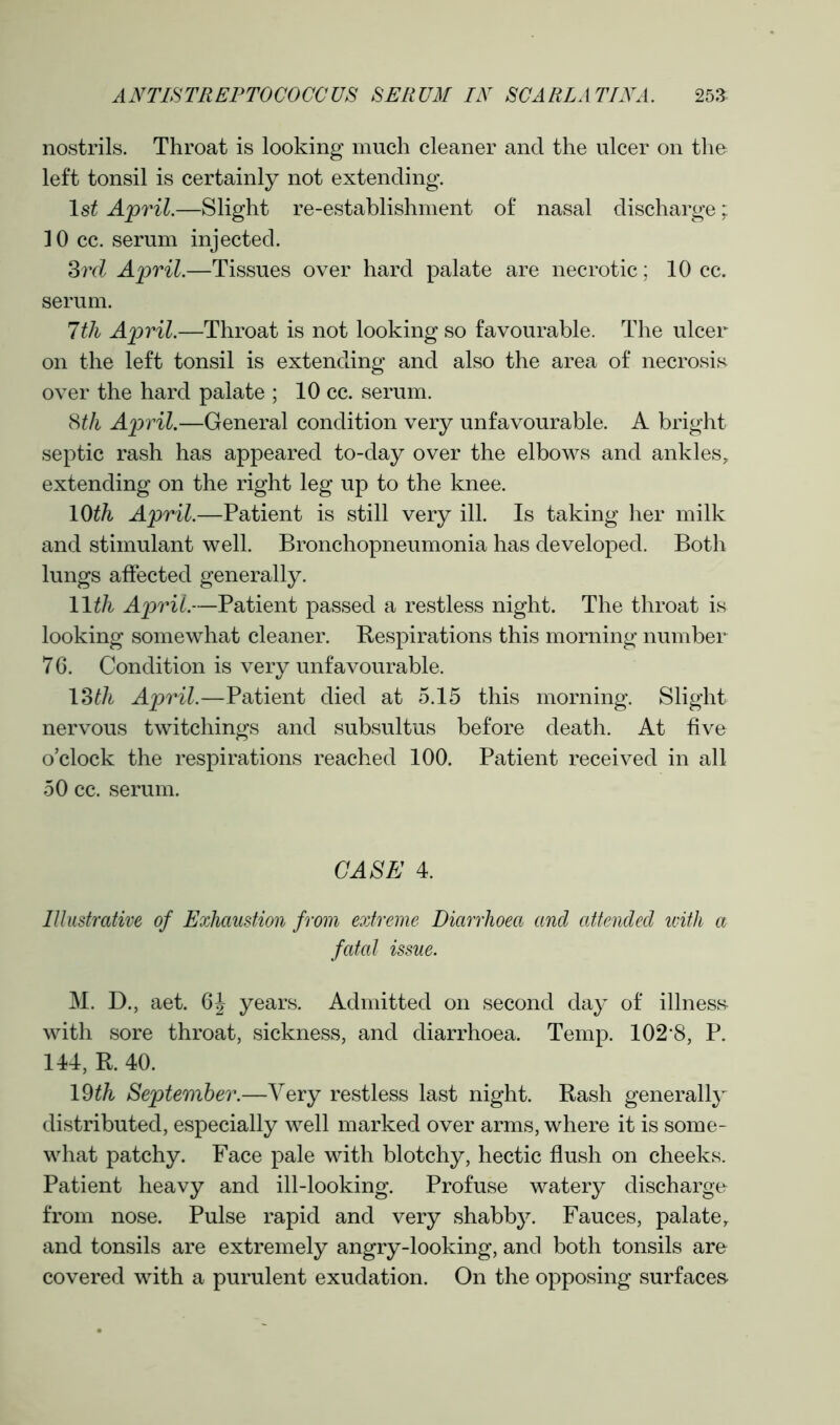 nostrils. Throat is looking much cleaner and the ulcer on the left tonsil is certainly not extending. Is* April.—Slight re-establishment of nasal discharge; 10 cc. serum injected. 3rd April.—Tissues over hard palate are necrotic; 10 cc. serum. 7th April.—Throat is not looking so favourable. The ulcer on the left tonsil is extending and also the area of necrosis over the hard palate ; 10 cc. serum. 8th April.—General condition very unfavourable. A bright septic rash has appeared to-day over the elbows and ankles, extending on the right leg up to the knee. 10th April.—Patient is still very ill. Is taking her milk and stimulant well. Bronchopneumonia has developed. Both lungs affected generally. 11 th April.—Patient passed a restless night. The throat is looking somewhat cleaner. Respirations this morning number 76. Condition is very unfavourable. 13th April.—Patient died at 5.15 this morning. Slight nervous twitchings and subsultus before death. At five o’clock the respirations reached 100. Patient received in all 50 cc. serum. CASE 4. Illustrative of Exhaustion from extreme Diarrhoea and attended with a fatal issue. M. D., aet. 6J years. Admitted on second day of illness with sore throat, sickness, and diarrhoea. Temp. 102*8, P. 144, R. 40. l§th September.—Very restless last night. Rash generally distributed, especially well marked over arms, where it is some- what patchy. Face pale with blotchy, hectic flush on cheeks. Patient heavy and ill-looking. Profuse watery discharge from nose. Pulse rapid and very shabby. Fauces, palate, and tonsils are extremely angry-looking, and both tonsils are covered with a purulent exudation. On the opposing surfaces
