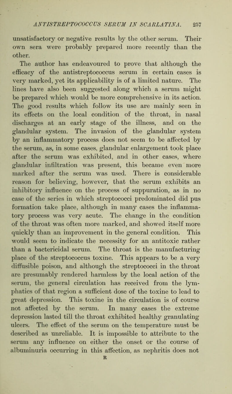 unsatisfactory or negative results by the other serum. Their own sera were probably prepared more recently than the other. The author has endeavoured to prove that although the efficacy of the antistreptococcus serum in certain cases is very marked, yet its applicability is of a limited nature. The lines have also been suggested along which a serum might be prepared which would be more comprehensive in its action. The good results which follow its use are mainly seen in its effects on the local condition of the throat, in nasal discharges at an early stage of the illness, and on the glandular system. The invasion of the glandular system by an inflammatory process does not seem to be affected by the serum, as, in some cases, glandular enlargement took place after the serum was exhibited, and in other cases, where glandular infiltration was present, this became even more marked after the serum was used. There is considerable reason for believing, however, that the serum exhibits an inhibitory influence on the process of suppuration, as in no case of the series in which streptococci predominated did pus formation take place, although in many cases the inflamma- tory process was very acute. The change in the condition of the throat was often more marked, and showed itself more quickly than an improvement in the general condition. This would seem to indicate the necessity for an antitoxic rather than a bactericidal serum. The throat is the manufacturing place of the streptococcus toxine. This appears to be a very diffusible poison, and although the streptococci in the throat are presumably rendered harmless by the local action of the serum, the general circulation has received from the lym- phatics of that region a sufficient dose of the toxine to lead to great depression. This toxine in the circulation is of course not affected by the serum. In many cases the extreme depression lasted till the throat exhibited healthy granulating ulcers. The effect of the serum on the temperature must be described as unreliable. It is impossible to attribute to the serum any influence on either the onset or the course of albuminuria occurring in this affection, as nephritis does not R