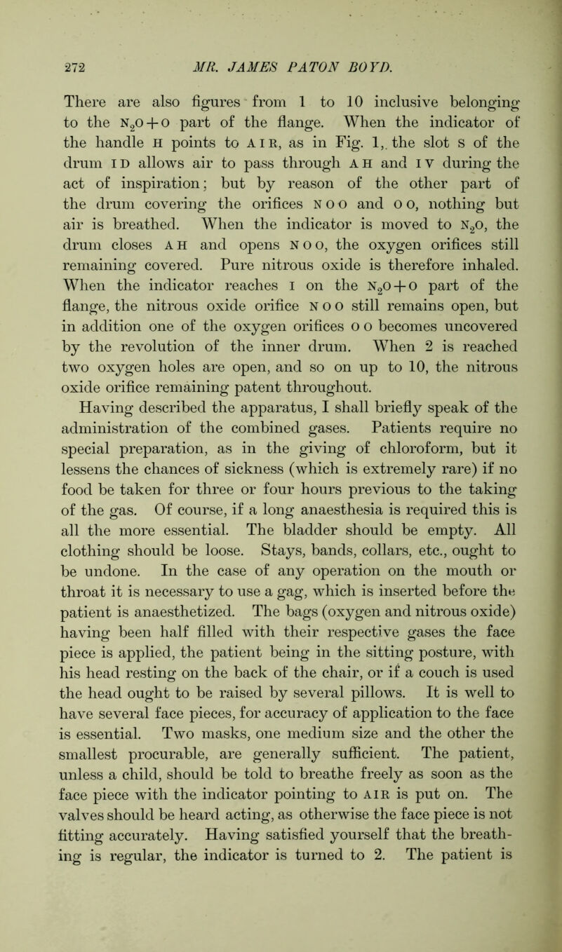 There are also figures from 1 to 10 inclusive belonging to the n2o + o part of the flange. When the indicator of the handle H points to air, as in Fig. 1,. the slot s of the drum ID allows air to pass through A H and IV during the act of inspiration; but by reason of the other part of the drum covering the orifices noo and o o, nothing but air is breathed. When the indicator is moved to n2o, the drum closes AH and opens noo, the oxygen orifices still remaining covered. Pure nitrous oxide is therefore inhaled. When the indicator reaches I on the n2o + o part of the flange, the nitrous oxide orifice noo still remains open, but in addition one of the oxygen orifices o o becomes uncovered by the revolution of the inner drum. When 2 is reached two oxygen holes are open, and so on up to 10, the nitrous oxide orifice remaining patent throughout. Having described the apparatus, I shall briefly speak of the administration of the combined gases. Patients require no special preparation, as in the giving of chloroform, but it lessens the chances of sickness (which is extremely rare) if no food be taken for three or four hours previous to the taking of the gas. Of course, if a long anaesthesia is required this is all the more essential. The bladder should be empty. All clothing should be loose. Stays, bands, collars, etc., ought to be undone. In the case of any operation on the mouth or throat it is necessary to use a gag, which is inserted before the patient is anaesthetized. The bags (oxygen and nitrous oxide) having been half filled with their respective gases the face piece is applied, the patient being in the sitting posture, with his head resting on the back of the chair, or if a couch is used the head ought to be raised by several pillows. It is well to have several face pieces, for accuracy of application to the face is essential. Two masks, one medium size and the other the smallest procurable, are generally sufficient. The patient, unless a child, should be told to breathe freely as soon as the face piece with the indicator pointing to air is put on. The valves should be heard acting, as otherwise the face piece is not fitting accurately. Having satisfied yourself that the breath- ing is regular, the indicator is turned to 2. The patient is