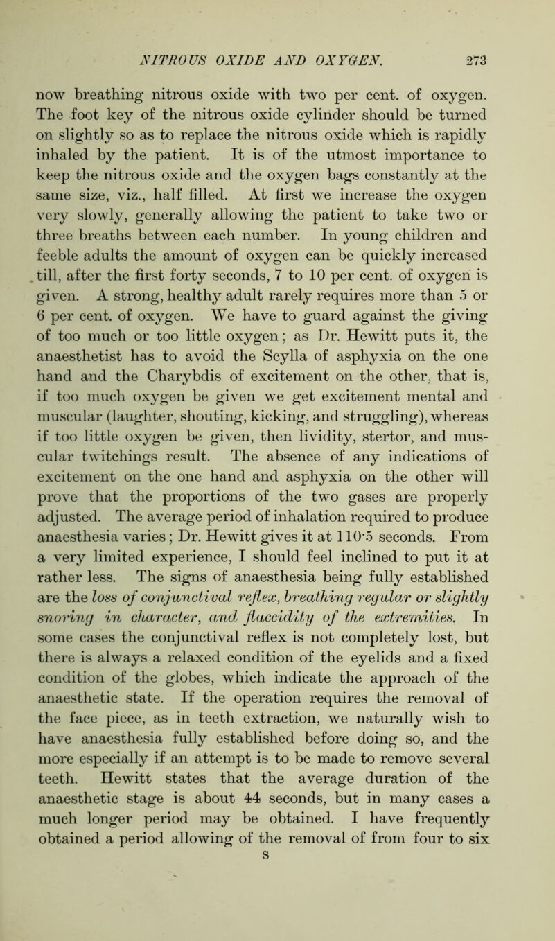 now breathing nitrous oxide with two per cent, of oxygen. The foot key of the nitrous oxide cylinder should be turned on slightly so as to replace the nitrous oxide which is rapidly inhaled by the patient. It is of the utmost importance to keep the nitrous oxide and the oxygen bags constantly at the same size, viz., half filled. At first we increase the oxygen very slowly, generally allowing the patient to take two or three breaths between each number. In young children and feeble adults the amount of oxygen can be quickly increased till, after the first forty seconds, 7 to 10 per cent, of oxygen is given. A strong, healthy adult rarely requires more than 5 or 6 per cent, of oxygen. We have to guard against the giving of too much or too little oxygen; as Dr. Hewitt puts it, the anaesthetist has to avoid the Scylla of asphyxia on the one hand and the Charybdis of excitement on the other, that is, if too much oxygen be given we get excitement mental and muscular (laughter, shouting, kicking, and struggling), whereas if too little oxygen be given, then lividity, stertor, and mus- cular twitchings result. The absence of any indications of excitement on the one hand and asphyxia on the other will prove that the proportions of the two gases are properly adjusted. The average period of inhalation required to produce anaesthesia varies; Dr. Hewitt gives it at 110*5 seconds. From a very limited experience, I should feel inclined to put it at rather less. The signs of anaesthesia being fully established are the loss of conjunctival reflex, breathing regular or slightly snoring in character, and flaccidity of the extremities. In some cases the conjunctival reflex is not completely lost, but there is always a relaxed condition of the eyelids and a fixed condition of the globes, which indicate the approach of the anaesthetic state. If the operation requires the removal of the face piece, as in teeth extraction, we naturally wish to have anaesthesia fully established before doing so, and the more especially if an attempt is to be made to remove several teeth. Hewitt states that the average duration of the anaesthetic stage is about 44 seconds, but in many cases a much longer period may be obtained. I have frequently obtained a period allowing of the removal of from four to six s