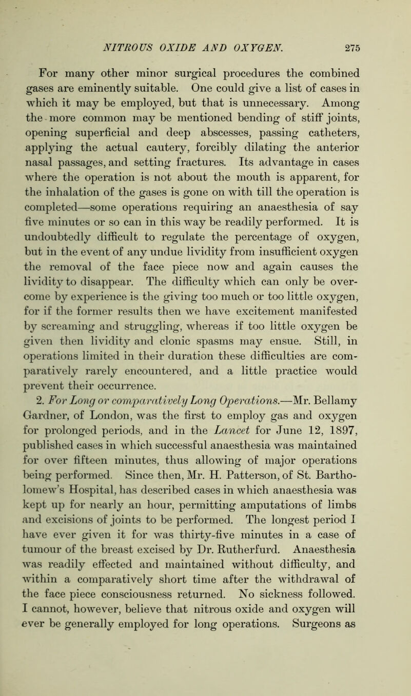 For many other minor surgical procedures the combined gases are eminently suitable. One could give a list of cases in which it may be employed, but that is unnecessary. Among the more common may be mentioned bending of stiff joints, opening superficial and deep abscesses, passing catheters, applying the actual cautery, forcibly dilating the anterior nasal passages, and setting fractures. Its advantage in cases where the operation is not about the mouth is apparent, for the inhalation of the gases is gone on with till the operation is completed—some operations requiring an anaesthesia of say five minutes or so can in this way be readily performed. It is undoubtedly difficult to regulate the percentage of oxygen, but in the event of any undue lividity from insufficient oxygen the removal of the face piece now and again causes the lividity to disappear. The difficulty which can only be over- come by experience is the giving too much or too little oxygen, for if the former results then we have excitement manifested by screaming and struggling, whereas if too little oxygen be given then lividity and clonic spasms may ensue. Still, in operations limited in their duration these difficulties are com- paratively rarely encountered, and a little practice would prevent their occurrence. 2. For Long or comparatively Long Operations.—Mr. Bellamy Gardner, of London, was the first to employ gas and oxygen for prolonged periods, and in the Lancet for June 12, 1897, published cases in which successful anaesthesia was maintained for over fifteen minutes, thus allowing of major operations being performed. Since then, Mr. H. Patterson, of St. Bartho- lomew’s Hospital, has described cases in which anaesthesia was kept up for nearly an hour, permitting amputations of limbs and excisions of joints to be performed. The longest period I have ever given it for was thirty-five minutes in a case of tumour of the breast excised by Dr. Rutherfurd. Anaesthesia was readily effected and maintained without difficulty, and within a comparatively short time after the withdrawal of the face piece consciousness returned. No sickness followed. I cannot, however, believe that nitrous oxide and oxygen will ever be generally employed for long operations. Surgeons as